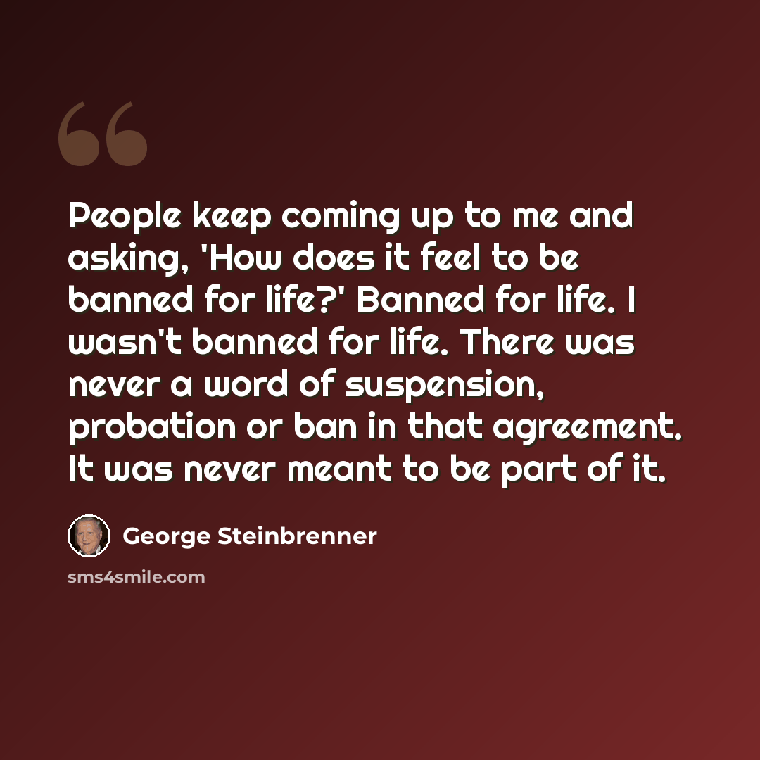 “People keep coming up to me and asking, 'How does it feel to be banned for life?' Banned for life. I wasn't banned for life. There was never a word of suspension, probation or ban in that agreement. It was never meant to be part of it.” quote by George Steinbrenner