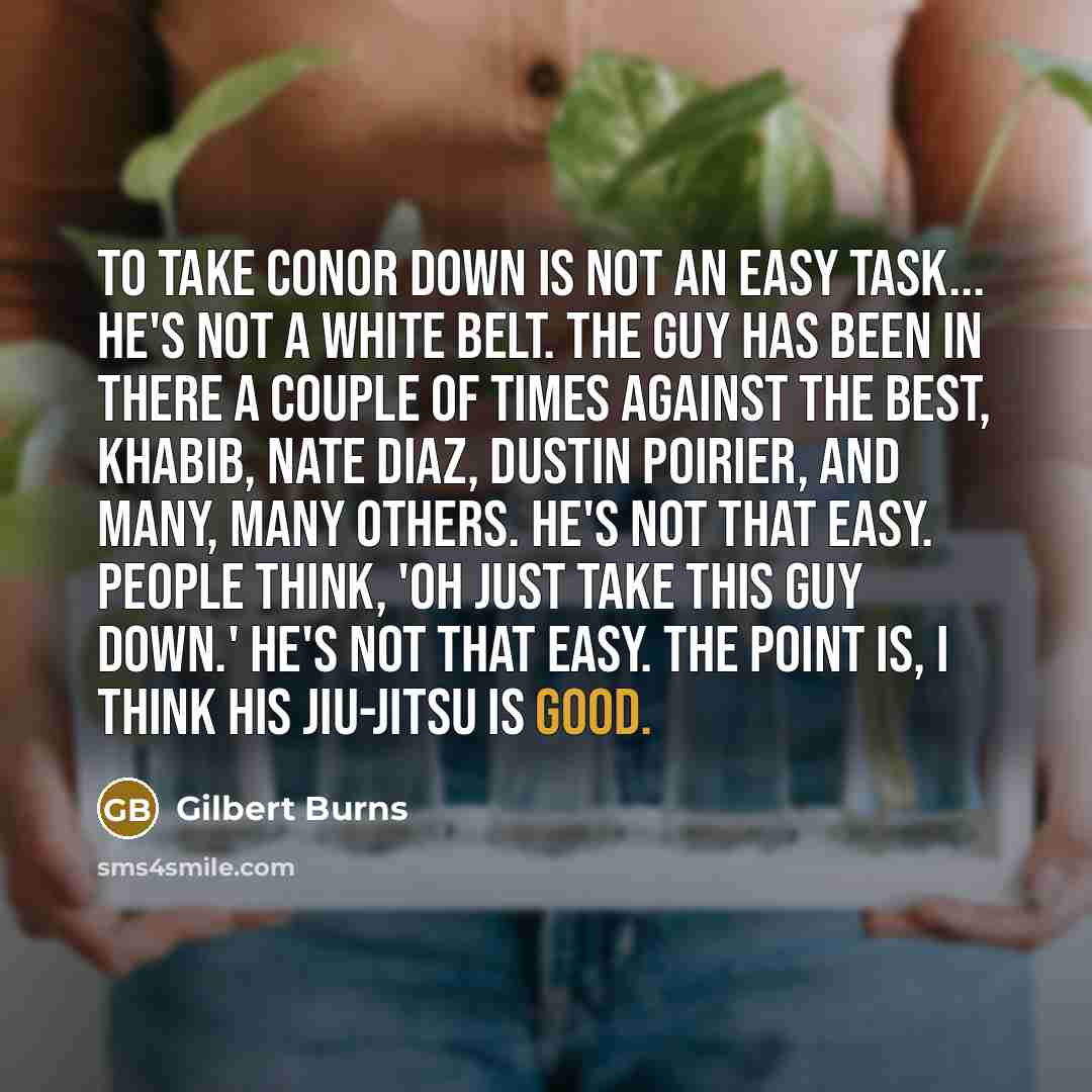 “To take Conor down is not an easy task... He's not a white belt. The guy has been in there a couple of times against the best, Khabib, Nate Diaz, Dustin Poirier, and many, many others. He's not that easy. People think, 'Oh just take this guy down.' He's not that easy. The point is, I think his…” quote by Gilbert Burns