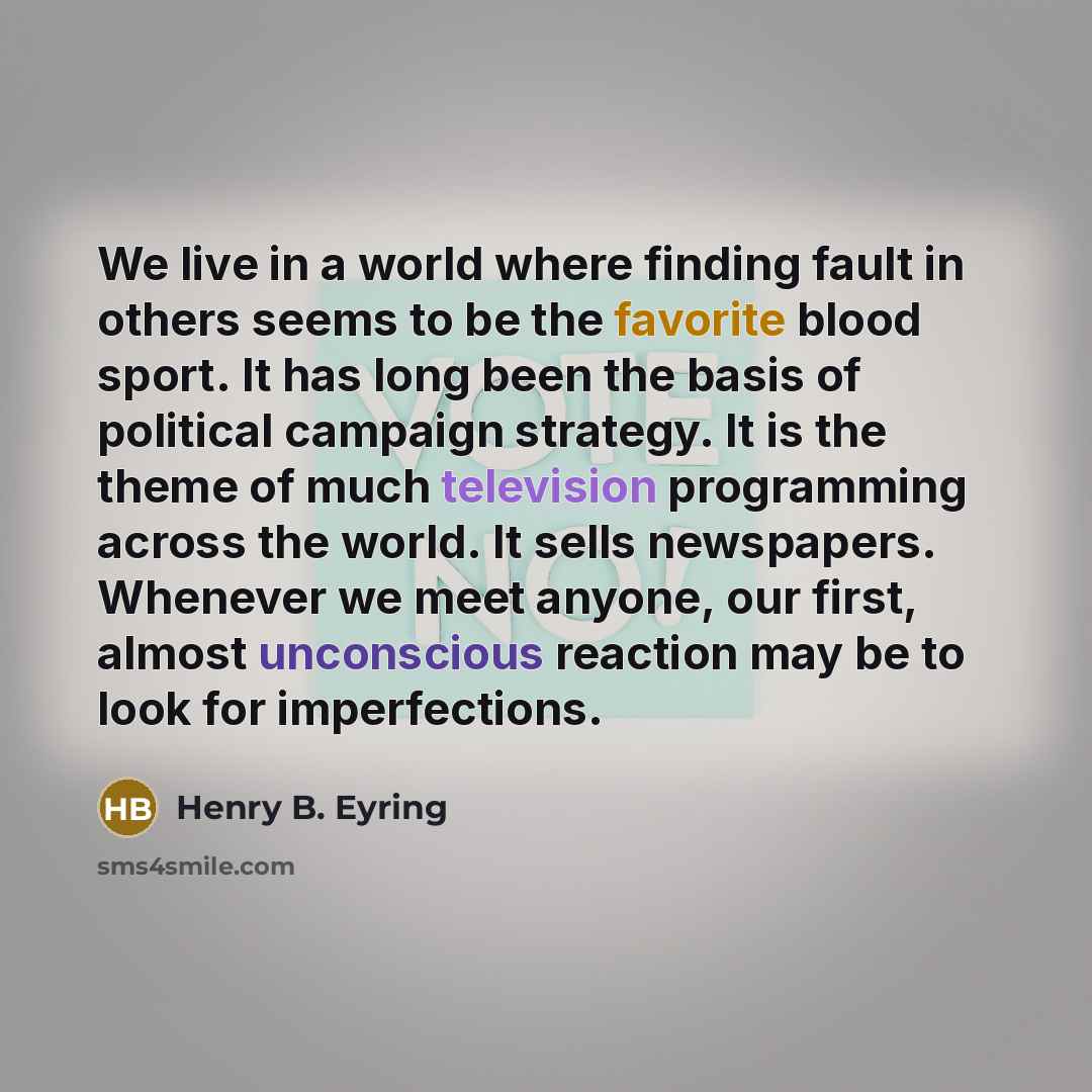 “We live in a world where finding fault in others seems to be the favorite blood sport. It has long been the basis of political campaign strategy. It is the theme of much television programming across the world. It sells newspapers. Whenever we meet anyone, our first, almost unconscious reaction…” quote by Henry B. Eyring