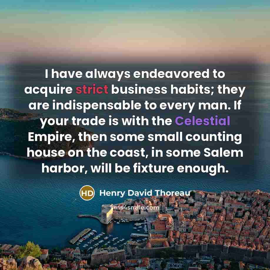 “I have always endeavored to acquire strict business habits; they are indispensable to every man. If your trade is with the Celestial Empire, then some small counting house on the coast, in some Salem harbor, will be fixture enough.” quote by Henry David Thoreau
