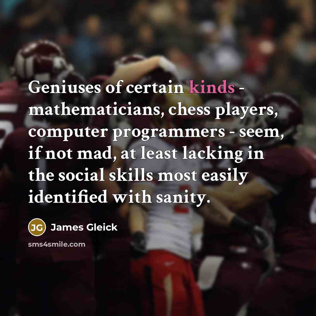 “Geniuses of certain kinds - mathematicians, chess players, computer programmers - seem, if not mad, at least lacking in the social skills most easily identified with sanity.” quote by James Gleick