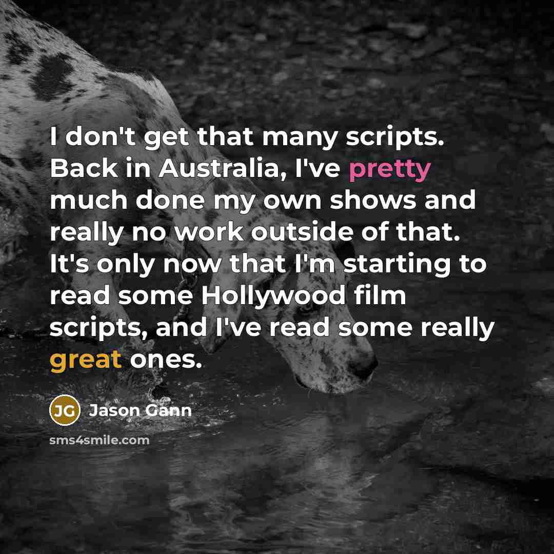 “I don't get that many scripts. Back in Australia, I've pretty much done my own shows and really no work outside of that. It's only now that I'm starting to read some Hollywood film scripts, and I've read some really great ones.” quote by Jason Gann