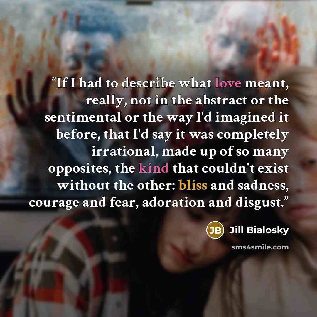 “If I had to describe what love meant, really, not in the abstract or the sentimental or the way I'd imagined it before, that I'd say it was completely irrational, made up of so many opposites, the kind that couldn't exist without the other: bliss and sadness, courage and fear, adoration and disgust.” quote by Jill Bialosky