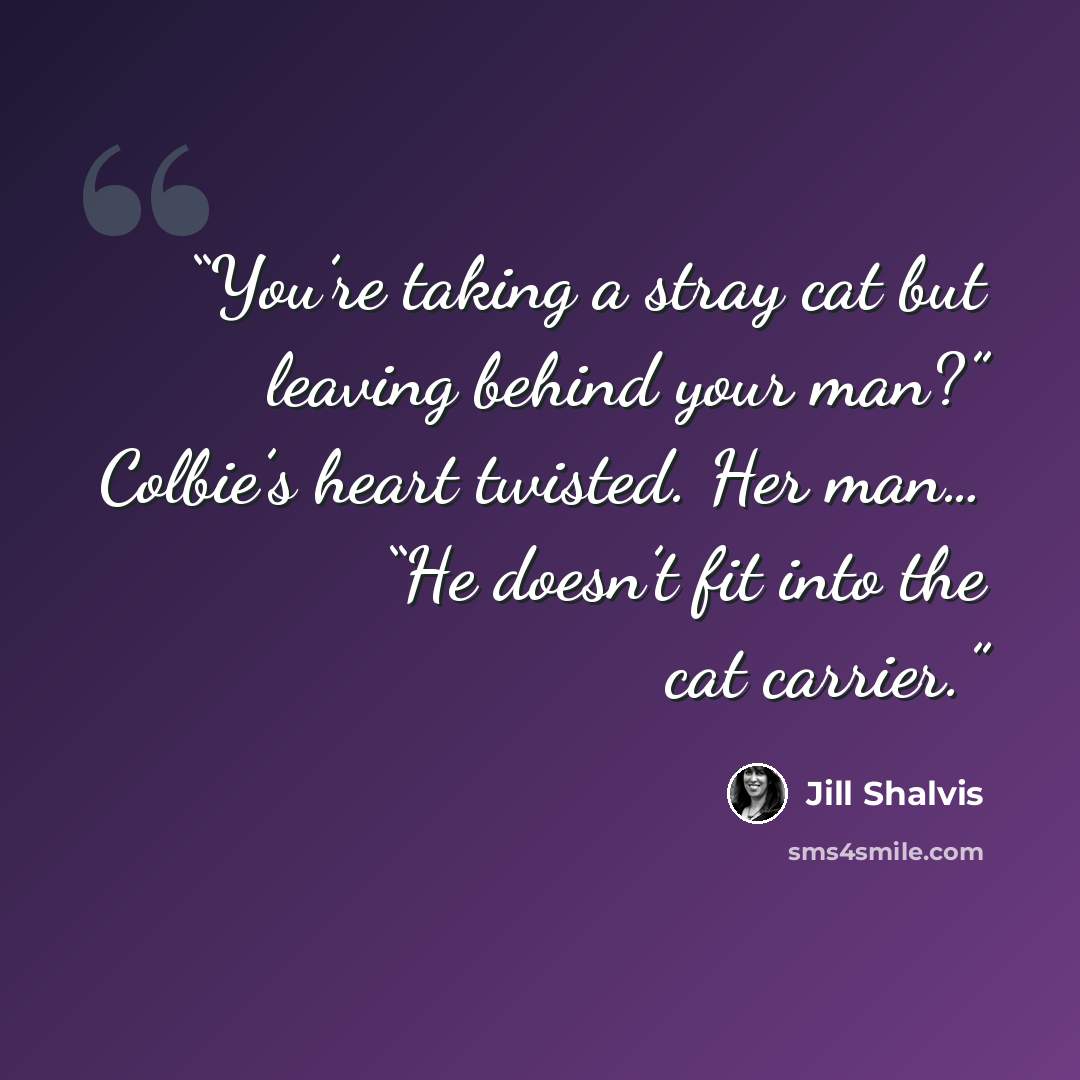“You’re taking a stray cat but leaving behind your man?” Colbie’s heart twisted. Her man… “He doesn’t fit into the cat carrier.” quote by Jill Shalvis