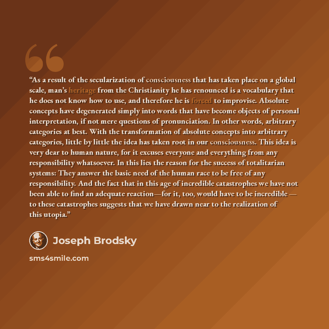 “As a result of the secularization of consciousness that has taken place on a global scale, man’s heritage from the Christianity he has renounced is a vocabulary that he does not know how to use, and therefore he is forced to improvise. Absolute concepts have degenerated simply into words that have…” quote by Joseph Brodsky