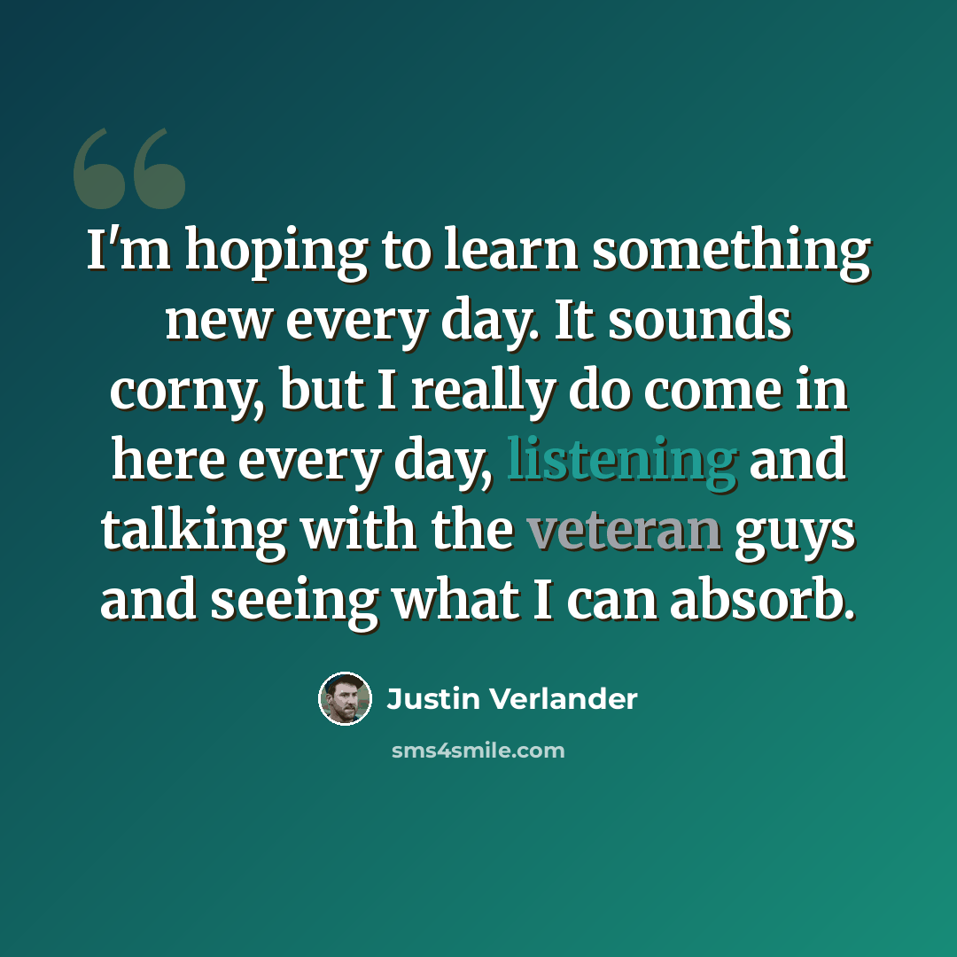 “I'm hoping to learn something new every day. It sounds corny, but I really do come in here every day, listening and talking with the veteran guys and seeing what I can absorb.” quote by Justin Verlander