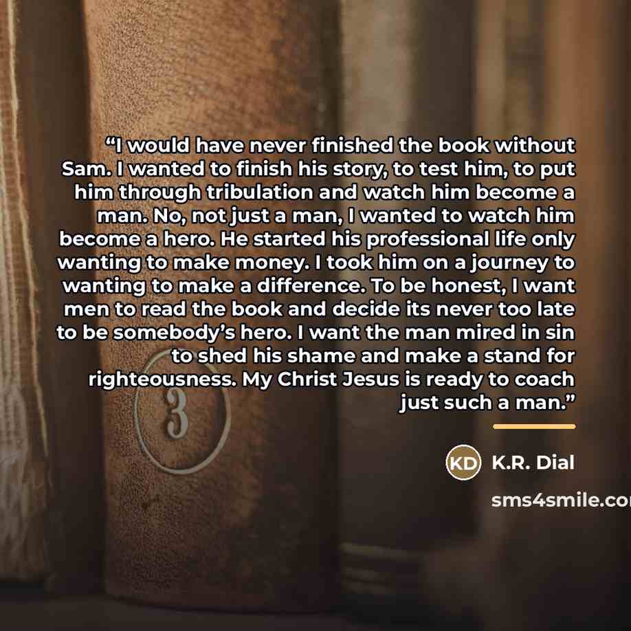 “I would have never finished the book without Sam. I wanted to finish his story, to test him, to put him through tribulation and watch him become a man. No, not just a man, I wanted to watch him become a hero. He started his professional life only wanting to make money. I took him on a journey to…” quote by K.R. Dial