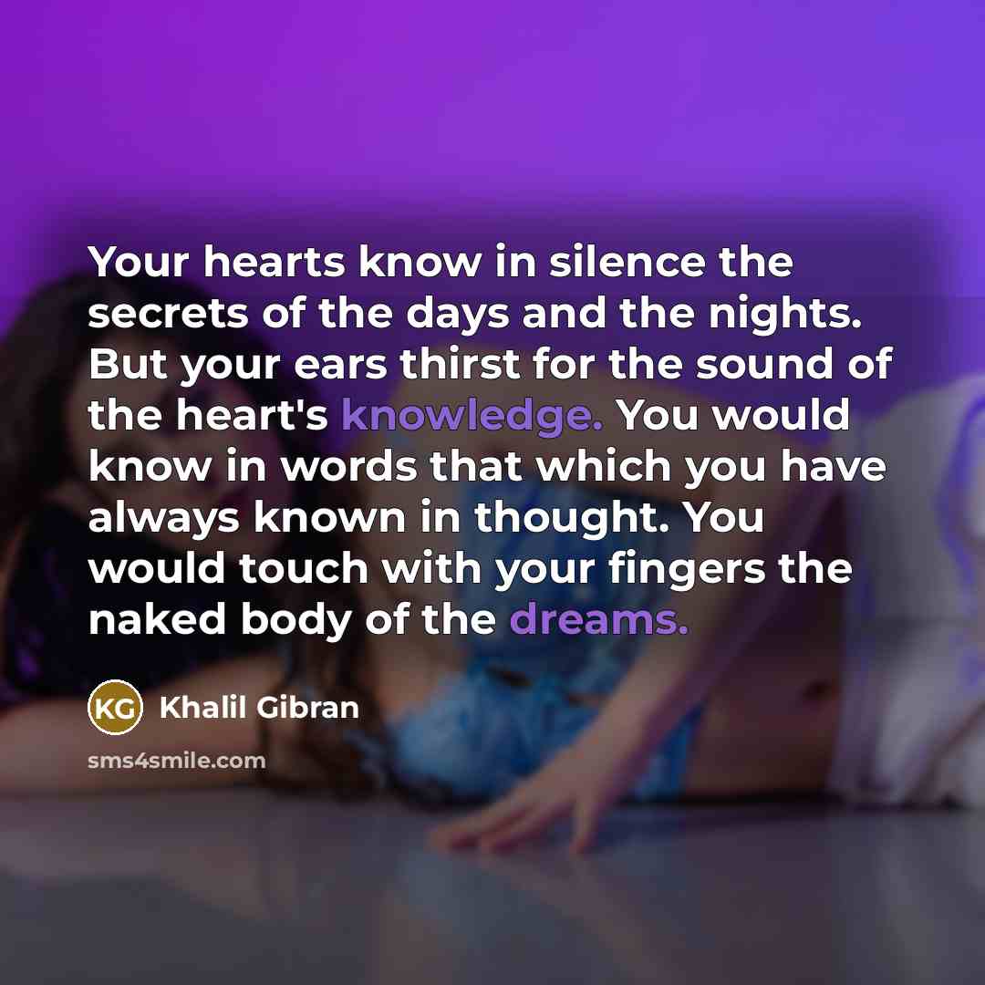 “Your hearts know in silence the secrets of the days and the nights. But your ears thirst for the sound of the heart's knowledge. You would know in words that which you have always known in thought. You would touch with your fingers the naked body of the dreams.” quote by Khalil Gibran