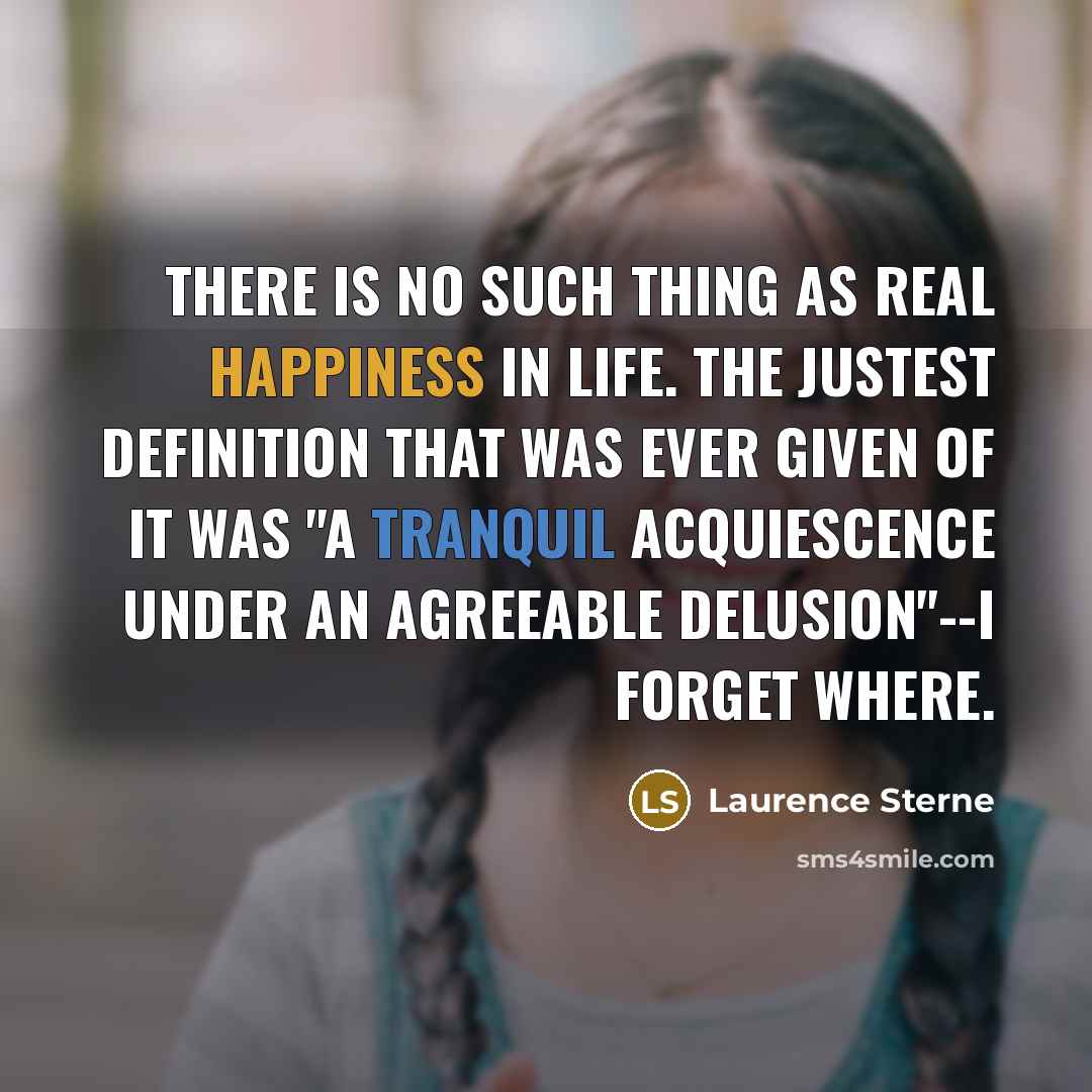 “There is no such thing as real happiness in life. The justest definition that was ever given of it was "a tranquil acquiescence under an agreeable delusion"--I forget where.” quote by Laurence Sterne