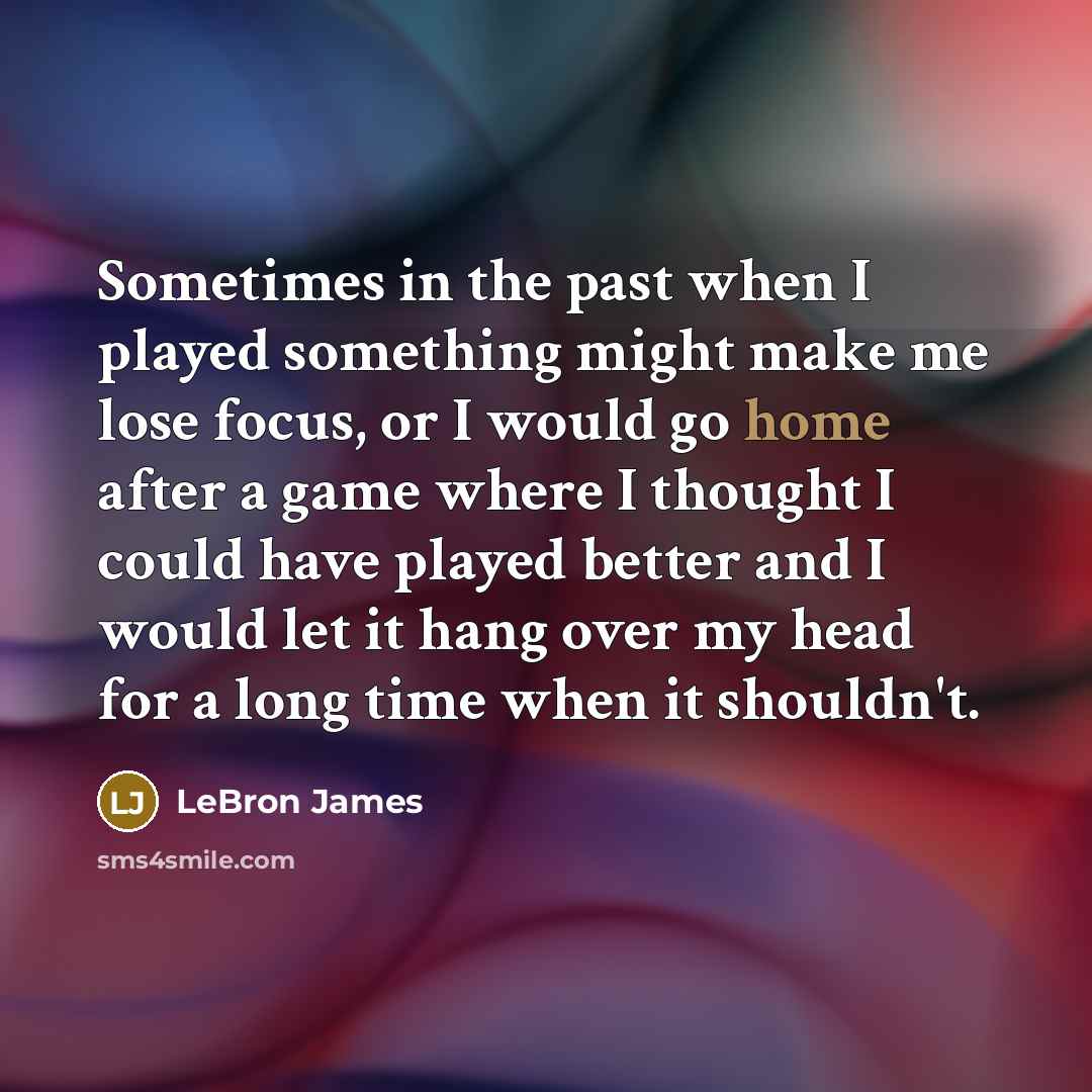“Sometimes in the past when I played something might make me lose focus, or I would go home after a game where I thought I could have played better and I would let it hang over my head for a long time when it shouldn't.” quote by LeBron James