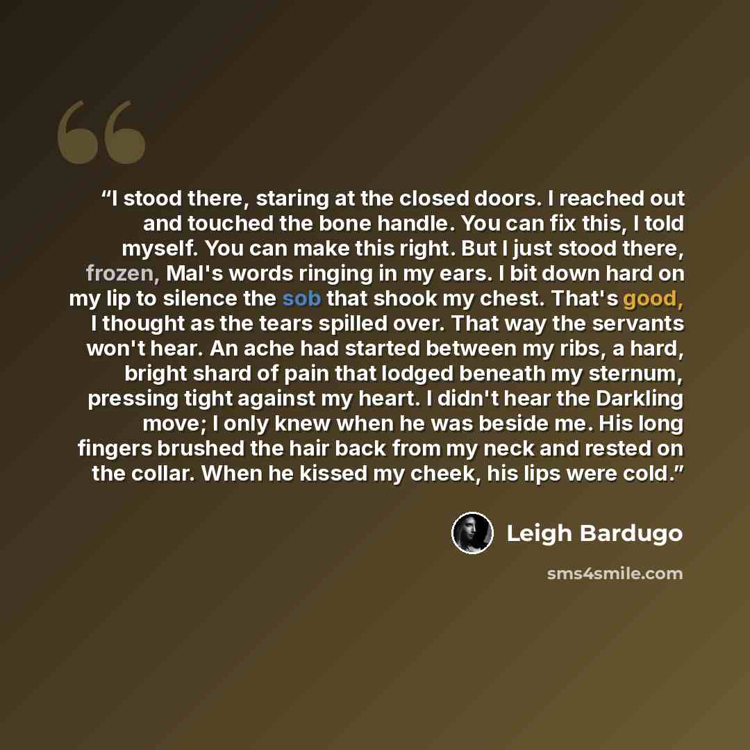 “I stood there, staring at the closed doors. I reached out and touched the bone handle. You can fix this, I told myself. You can make this right. But I just stood there, frozen, Mal's words ringing in my ears. I bit down hard on my lip to silence the sob that shook my chest. That's good, I thought…” quote by Leigh Bardugo