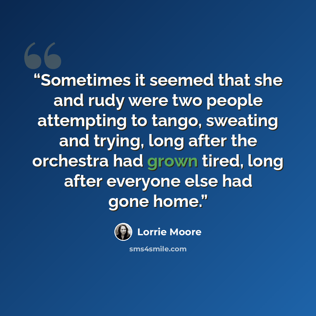 “Sometimes it seemed that she and rudy were two people attempting to tango, sweating and trying, long after the orchestra had grown tired, long after everyone else had gone home.” quote by Lorrie Moore