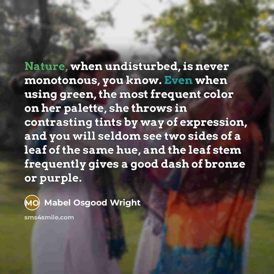 “Nature, when undisturbed, is never monotonous, you know. Even when using green, the most frequent color on her palette, she throws in contrasting tints by way of expression, and you will seldom see two sides of a leaf of the same hue, and the leaf stem frequently gives a good dash of bronze or…” quote by Mabel Osgood Wright