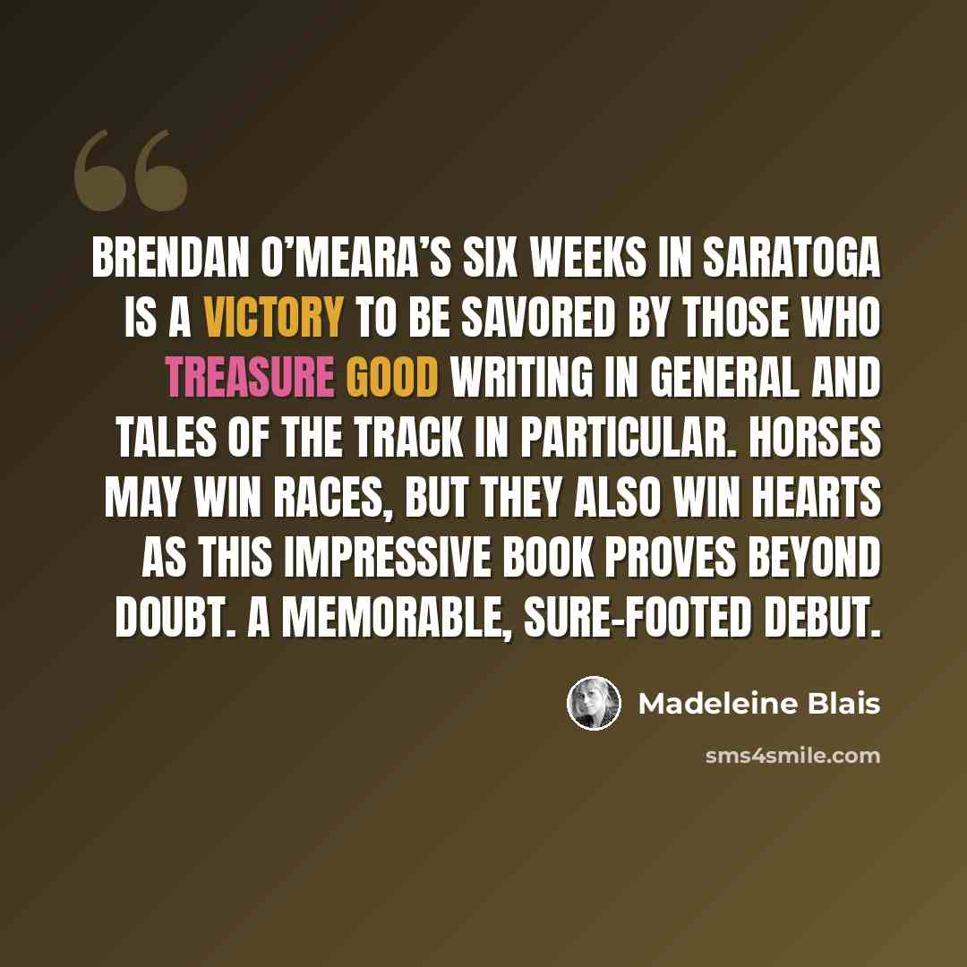 “Brendan O’Meara’s Six Weeks in Saratoga is a victory to be savored by those who treasure good writing in general and tales of the track in particular. Horses may win races, but they also win hearts as this impressive book proves beyond doubt. A memorable, sure-footed debut.” quote by Madeleine Blais