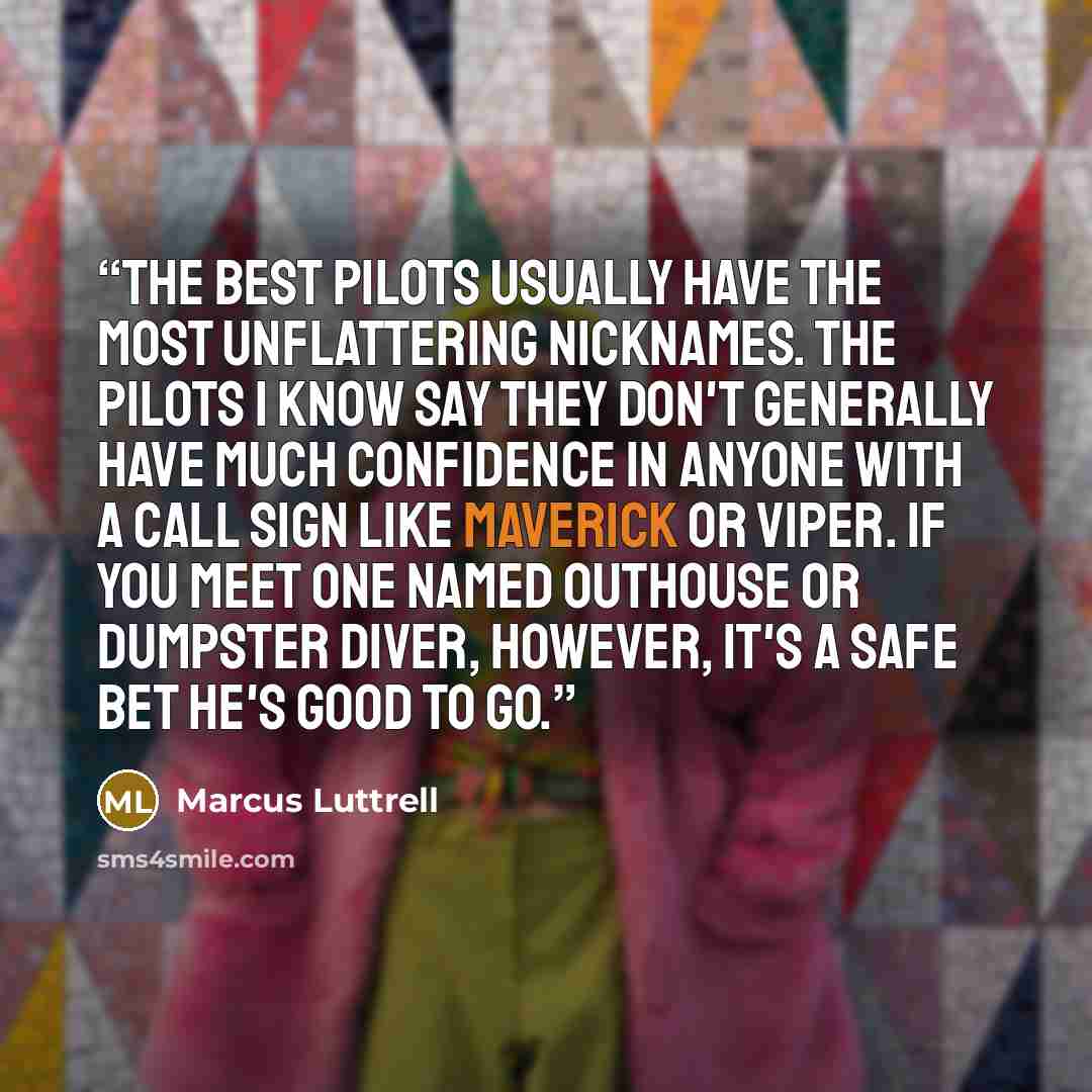 “The best pilots usually have the most unflattering nicknames. The pilots I know say they don't generally have much confidence in anyone with a call sign like Maverick or Viper. If you meet one named Outhouse or Dumpster Diver, however, it's a safe bet he's good to go.” quote by Marcus Luttrell