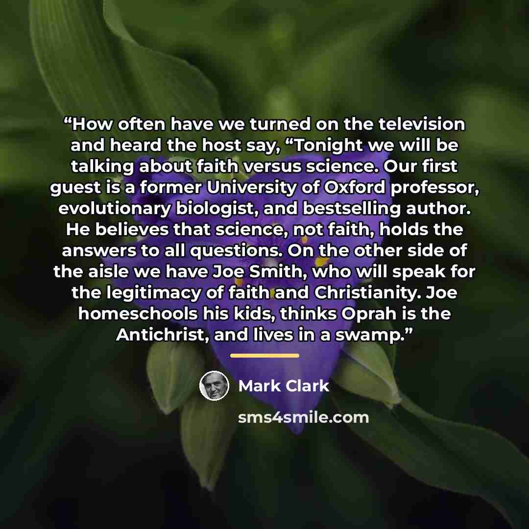 “How often have we turned on the television and heard the host say, “Tonight we will be talking about faith versus science. Our first guest is a former University of Oxford professor, evolutionary biologist, and bestselling author. He believes that science, not faith, holds the answers to all…” quote by Mark Clark
