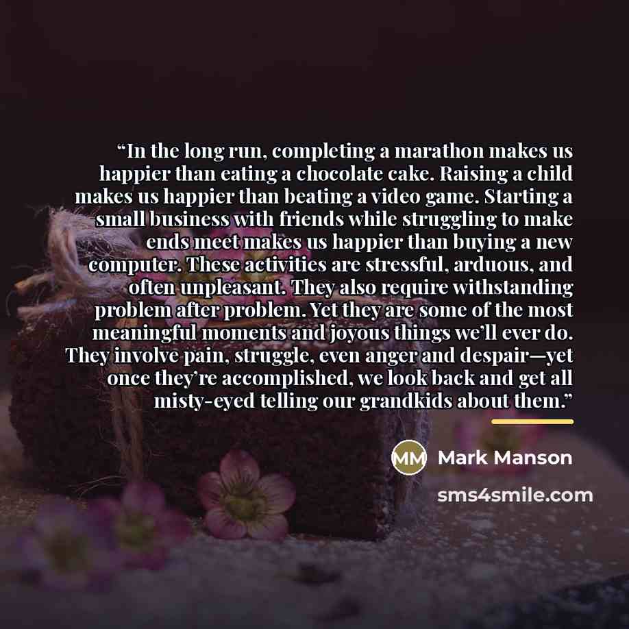 “In the long run, completing a marathon makes us happier than eating a chocolate cake. Raising a child makes us happier than beating a video game. Starting a small business with friends while struggling to make ends meet makes us happier than buying a new computer. These activities are stressful…” quote by Mark Manson