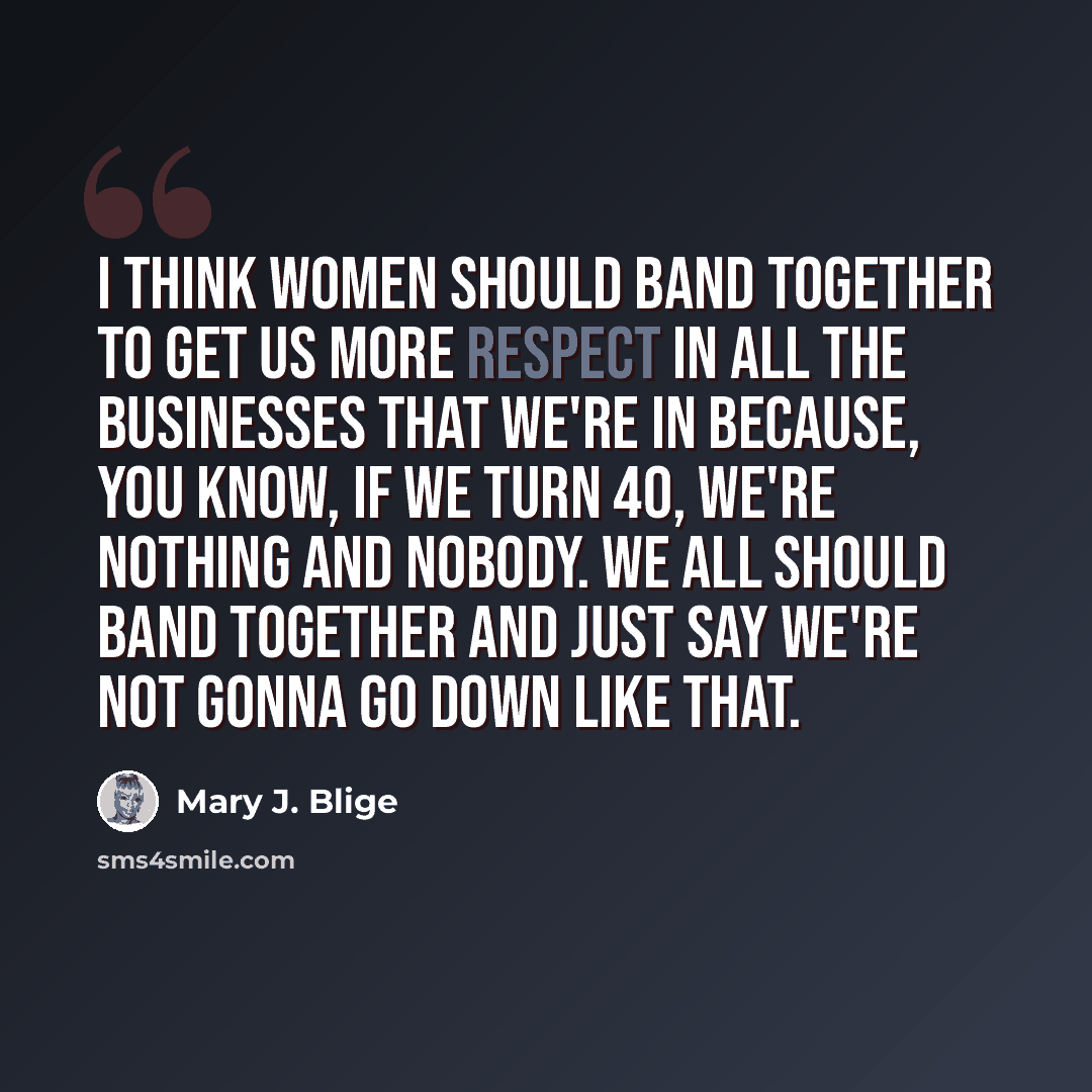 “I think women should band together to get us more respect in all the businesses that we're in because, you know, if we turn 40, we're nothing and nobody. We all should band together and just say we're not gonna go down like that.” quote by Mary J. Blige