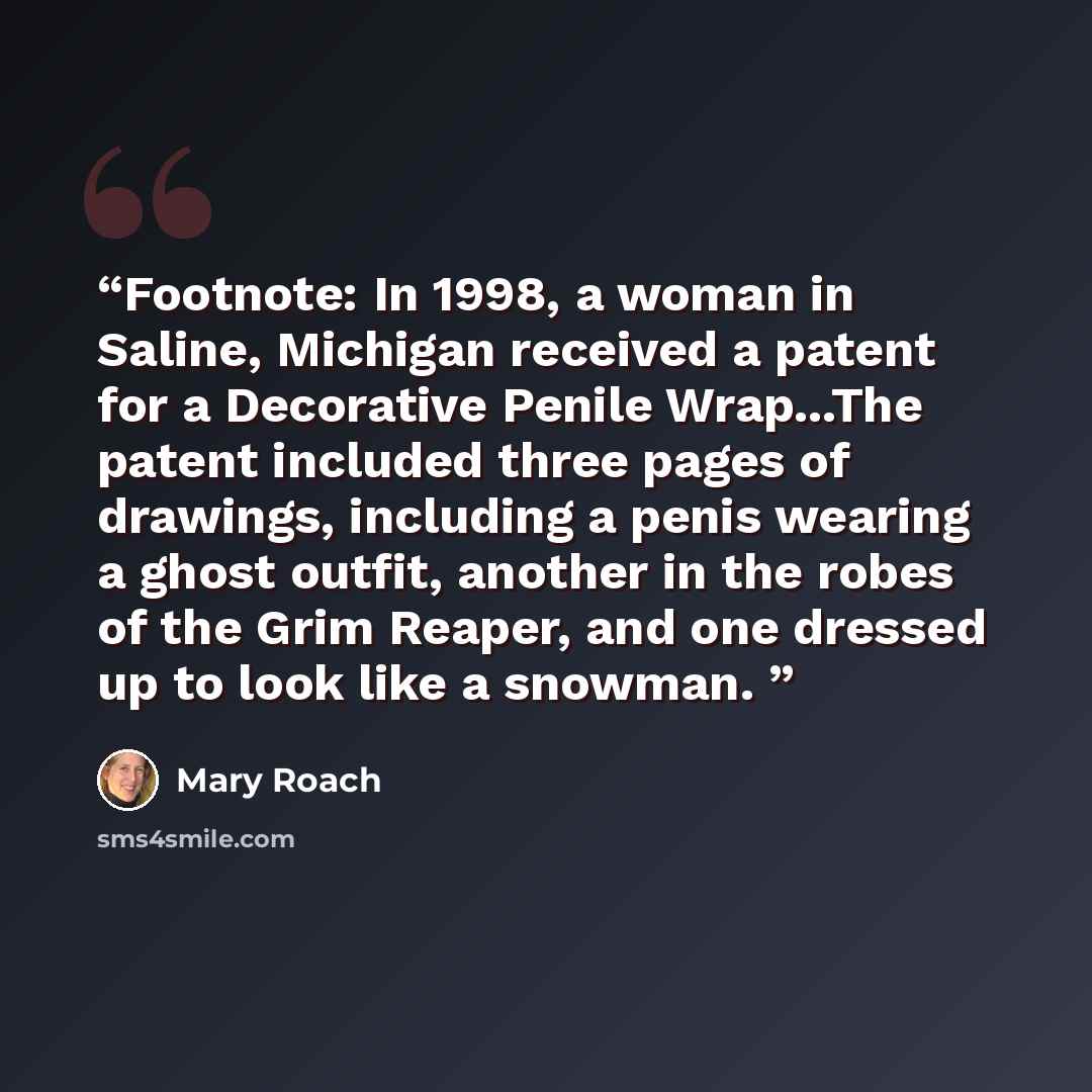 “Footnote: In 1998, a woman in Saline, Michigan received a patent for a Decorative Penile Wrap...The patent included three pages of drawings, including a penis wearing a ghost outfit, another in the robes of the Grim Reaper, and one dressed up to look like a snowman.” quote by Mary Roach