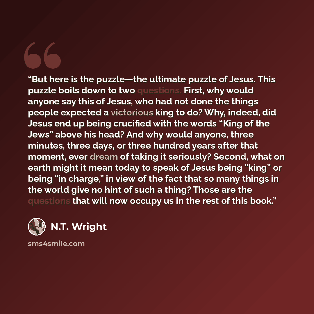“But here is the puzzle—the ultimate puzzle of Jesus. This puzzle boils down to two questions. First, why would anyone say this of Jesus, who had not done the things people expected a victorious king to do? Why, indeed, did Jesus end up being crucified with the words “King of the Jews” above his…” quote by N.T. Wright