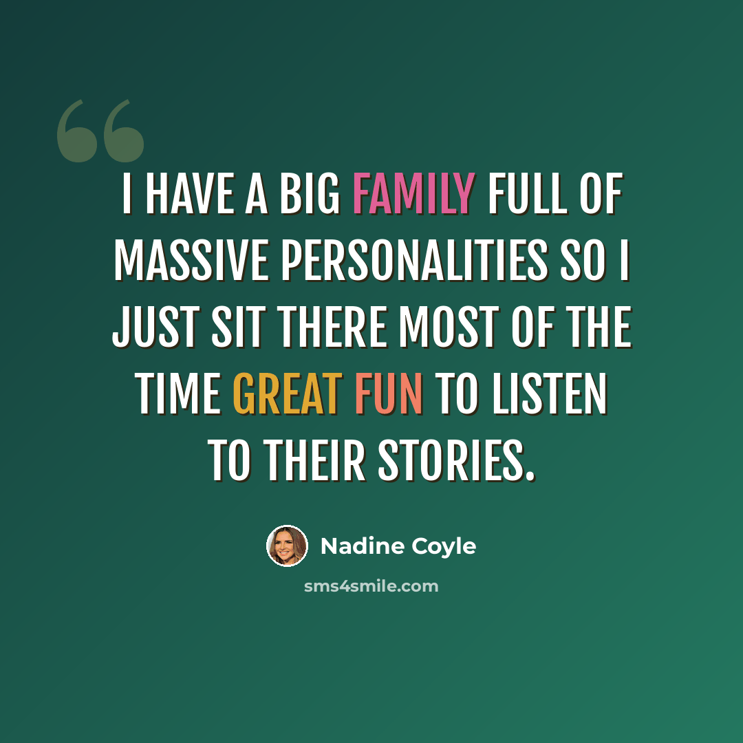 “I have a big family full of massive personalities so i just sit there most of the time great fun to listen to their stories.” quote by Nadine Coyle