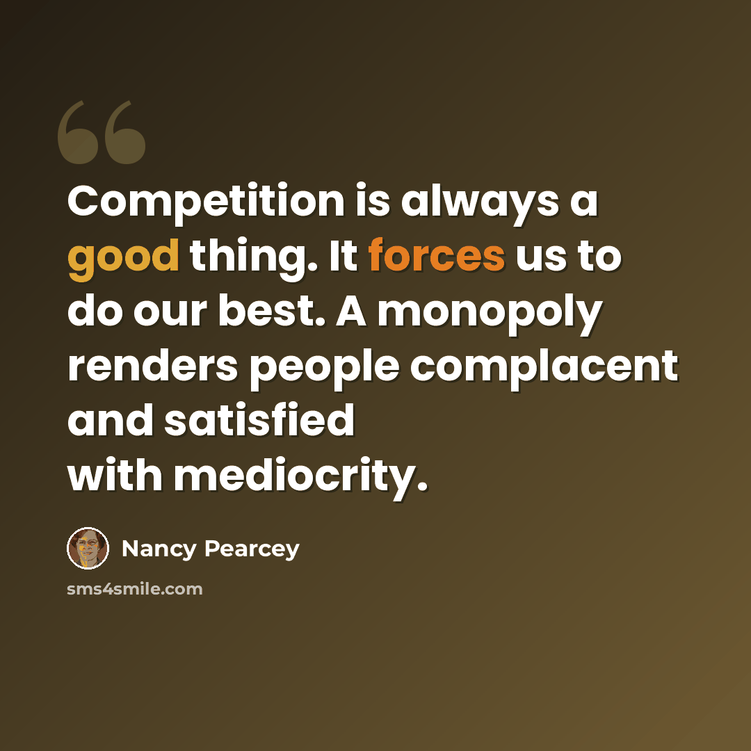 “Competition is always a good thing. It forces us to do our best. A monopoly renders people complacent and satisfied with mediocrity.” quote by Nancy Pearcey