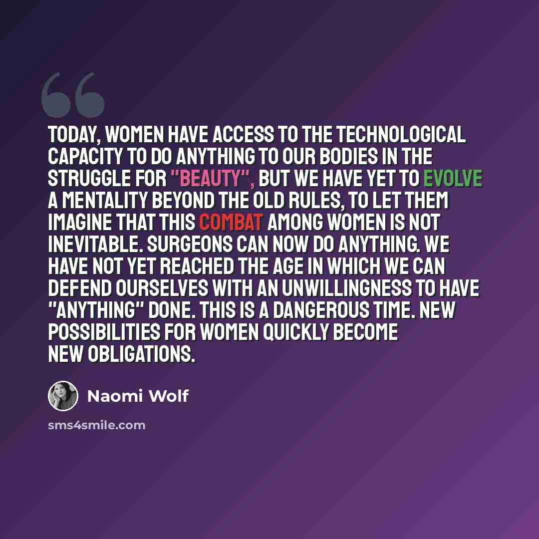 “Today, women have access to the technological capacity to do anything to our bodies in the struggle for "beauty", but we have yet to evolve a mentality beyond the old rules, to let them imagine that this combat among women is not inevitable. Surgeons can now do anything. We have not yet reached…” quote by Naomi Wolf