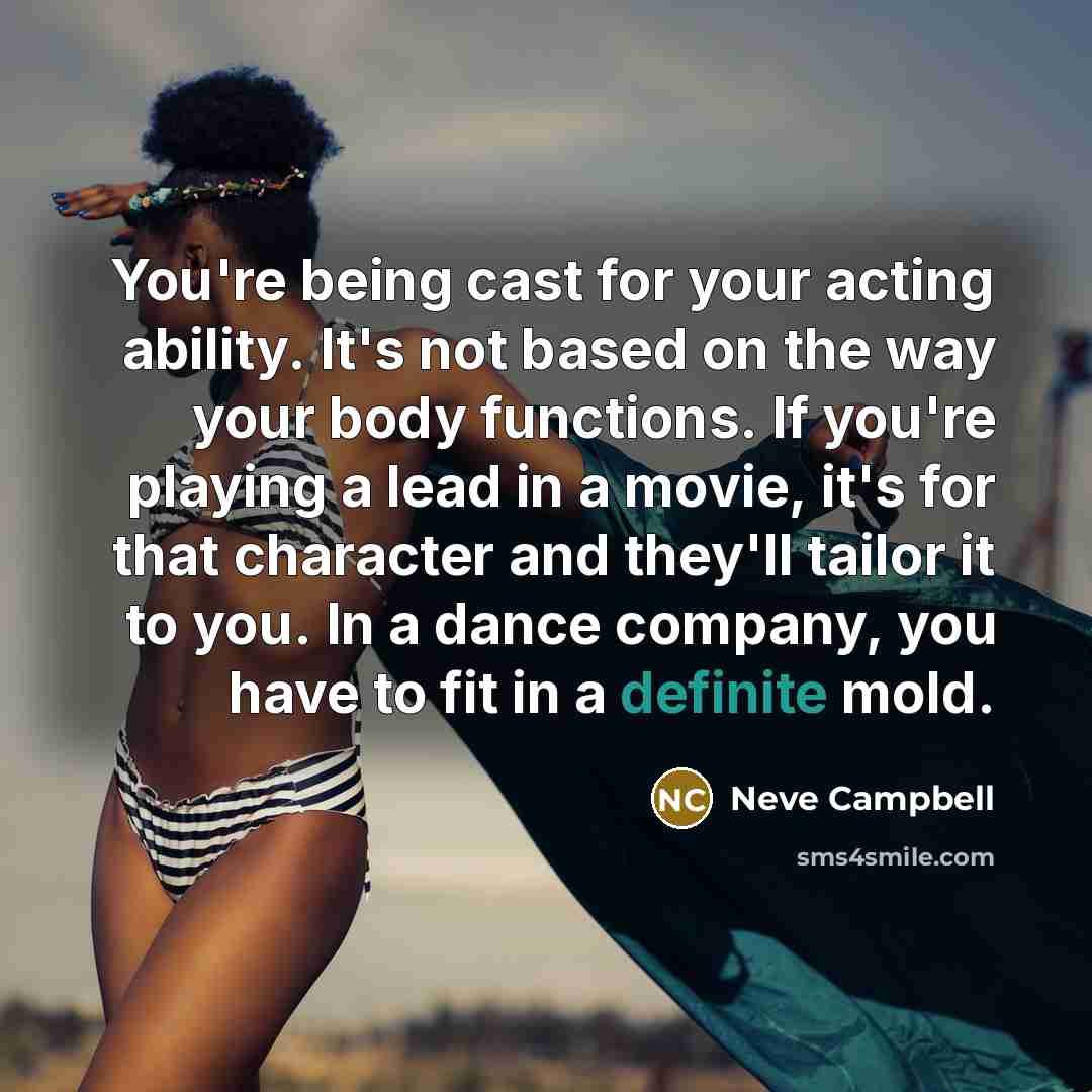 “You're being cast for your acting ability. It's not based on the way your body functions. If you're playing a lead in a movie, it's for that character and they'll tailor it to you. In a dance company, you have to fit in a definite mold.” quote by Neve Campbell