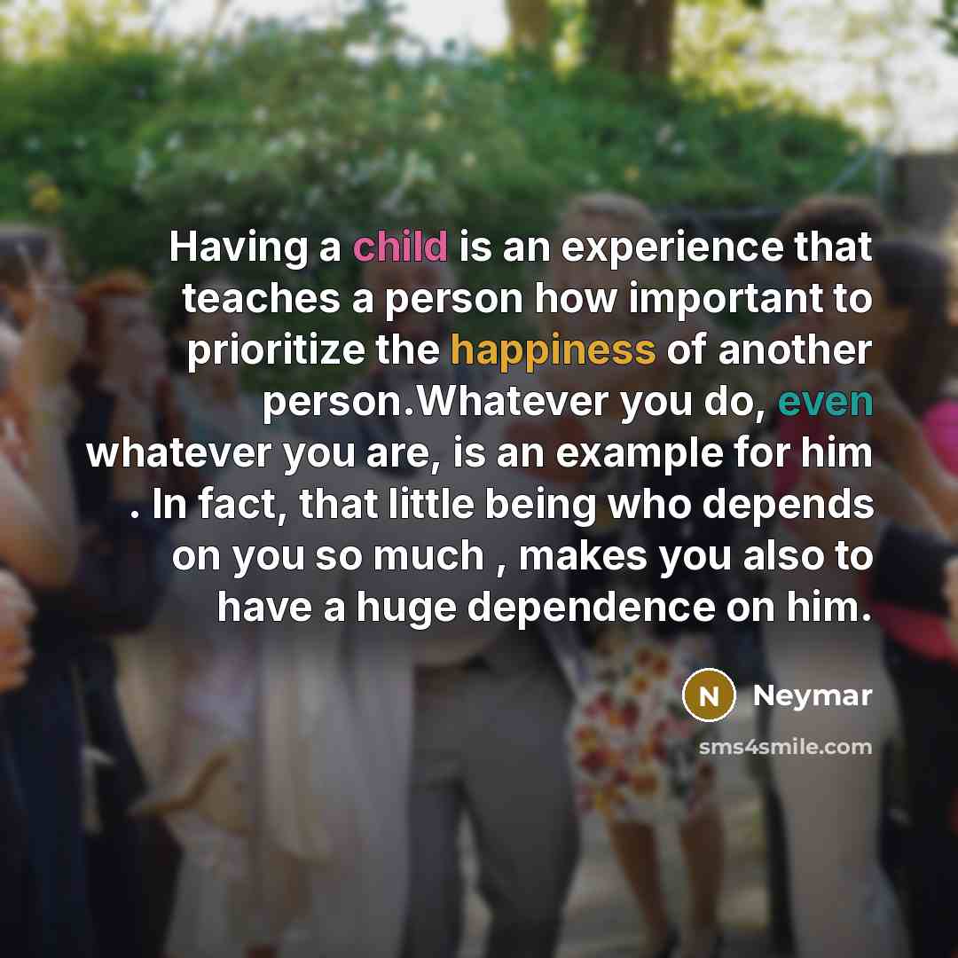 “Having a child is an experience that teaches a person how important to prioritize the happiness of another person.Whatever you do, even whatever you are, is an example for him . In fact, that little being who depends on you so much , makes you also to have a huge dependence on him.” quote by Neymar
