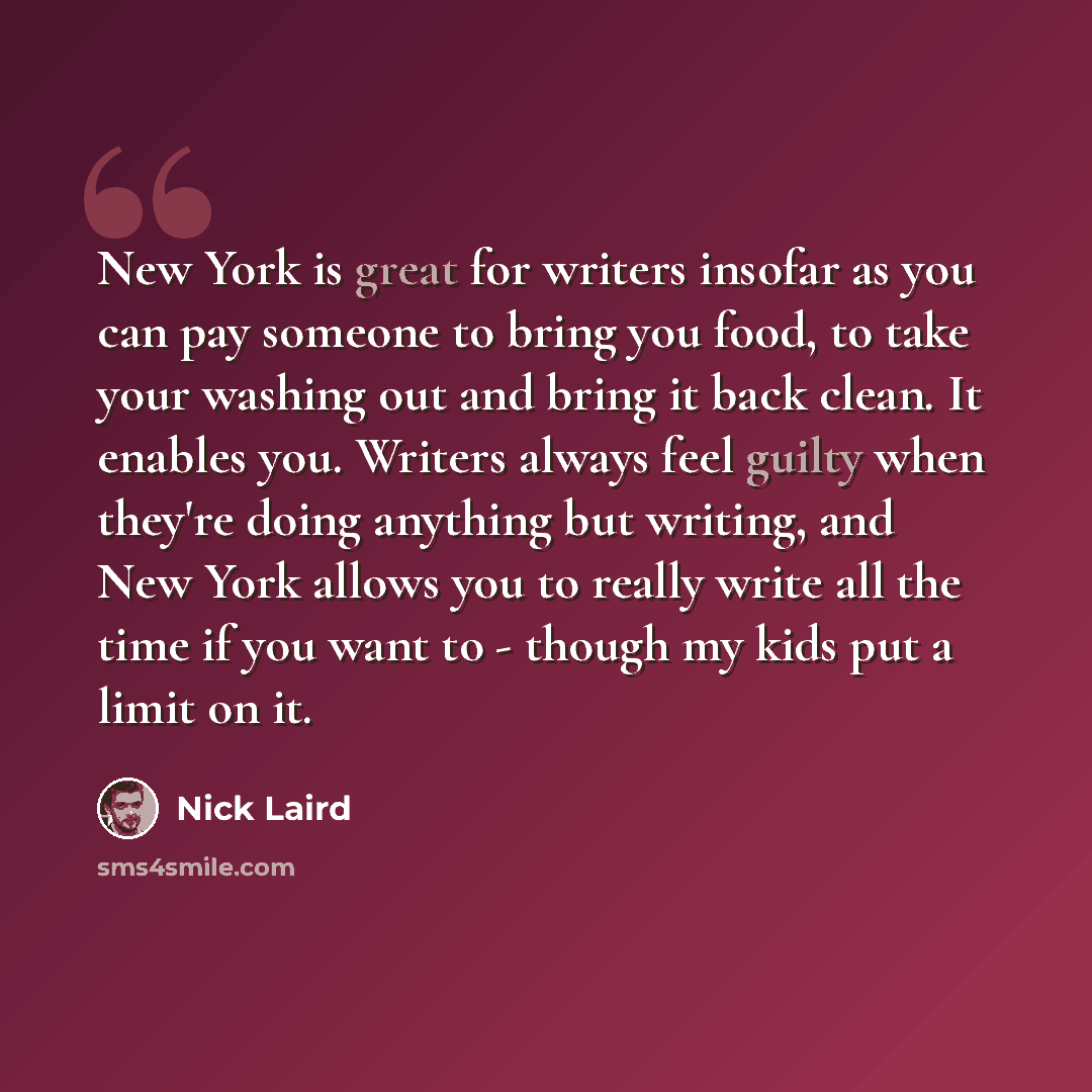 “New York is great for writers insofar as you can pay someone to bring you food, to take your washing out and bring it back clean. It enables you. Writers always feel guilty when they're doing anything but writing, and New York allows you to really write all the time if you want to - though my kids…” quote by Nick Laird