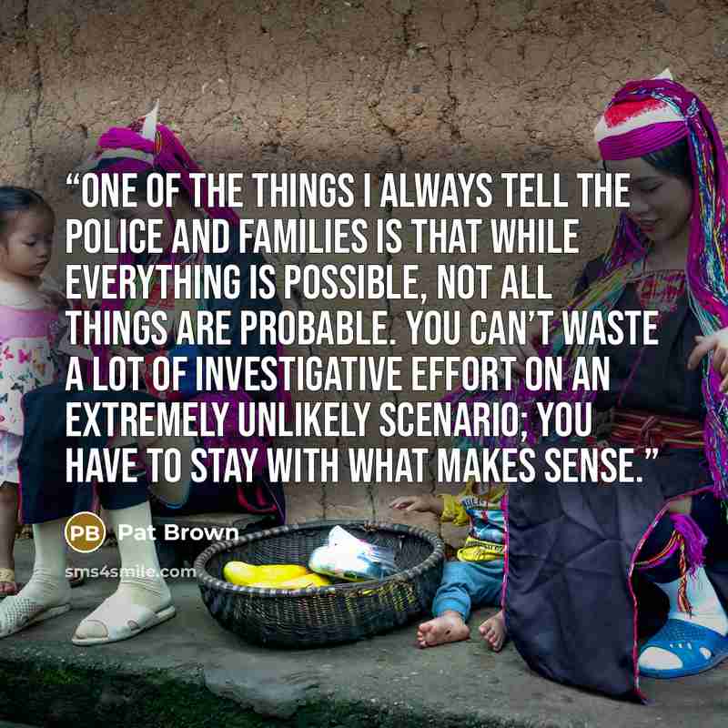 “One of the things I always tell the police and families is that while everything is possible, not all things are probable. You can’t waste a lot of investigative effort on an extremely unlikely scenario; you have to stay with what makes sense.” quote by Pat Brown