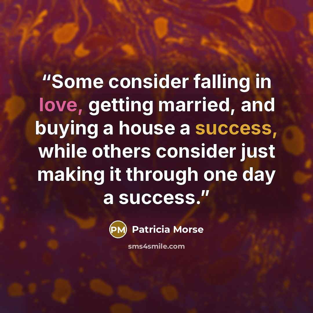 “Some consider falling in love, getting married, and buying a house a success, while others consider just making it through one day a success.” quote by Patricia Morse