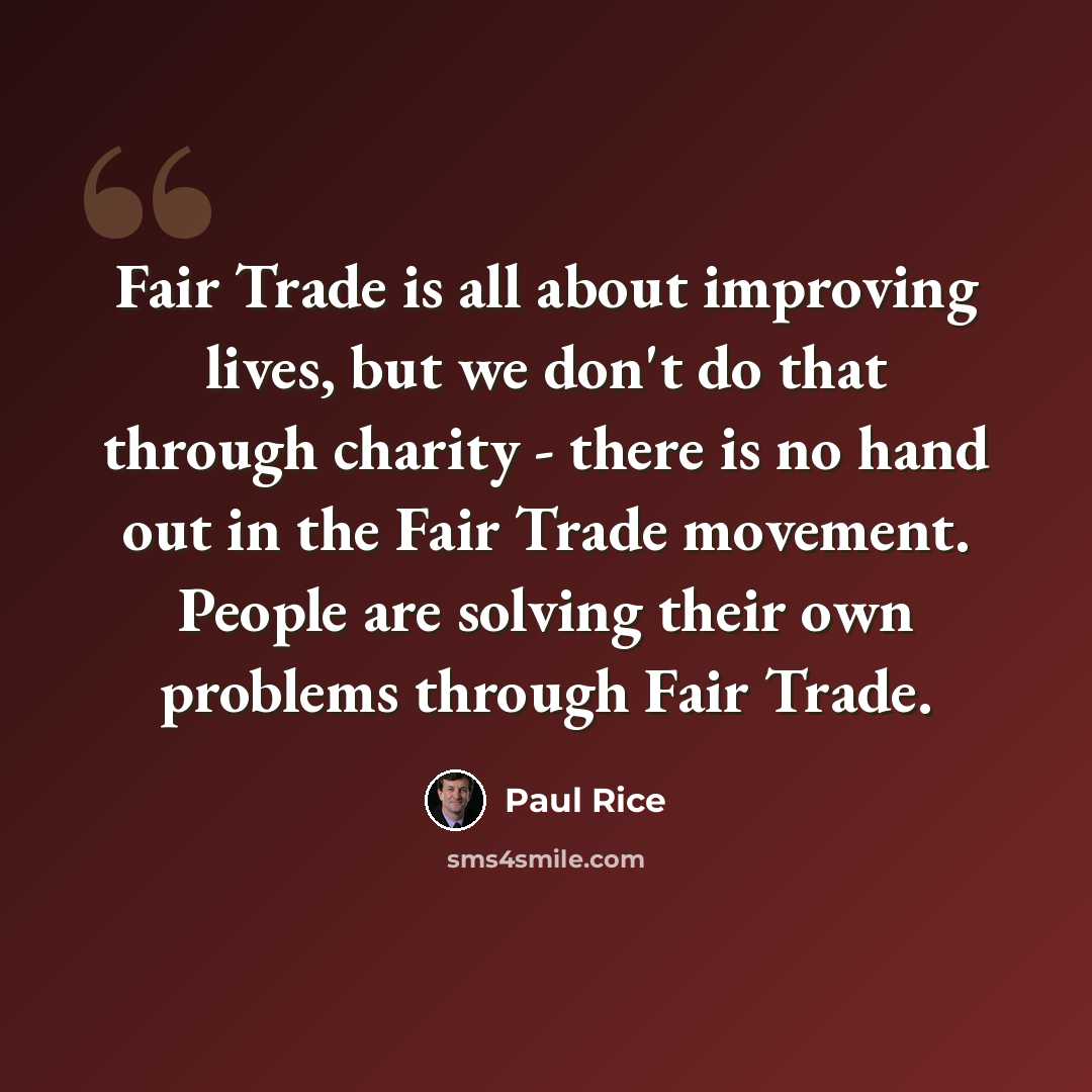 “Fair Trade is all about improving lives, but we don't do that through charity - there is no hand out in the Fair Trade movement. People are solving their own problems through Fair Trade.” quote by Paul Rice