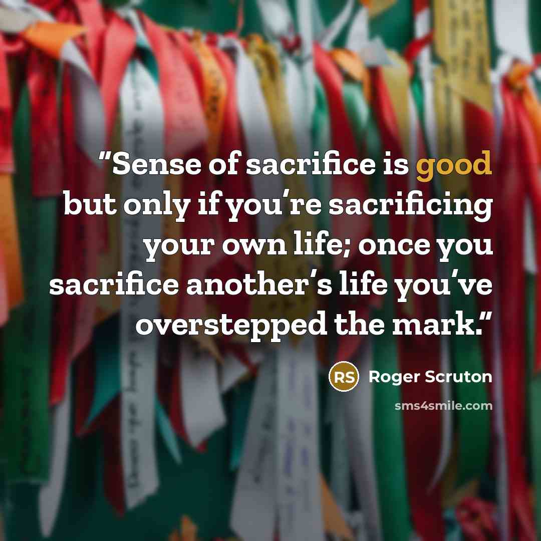 “Sense of sacrifice is good but only if you’re sacrificing your own life; once you sacrifice another’s life you’ve overstepped the mark.” quote by Roger Scruton