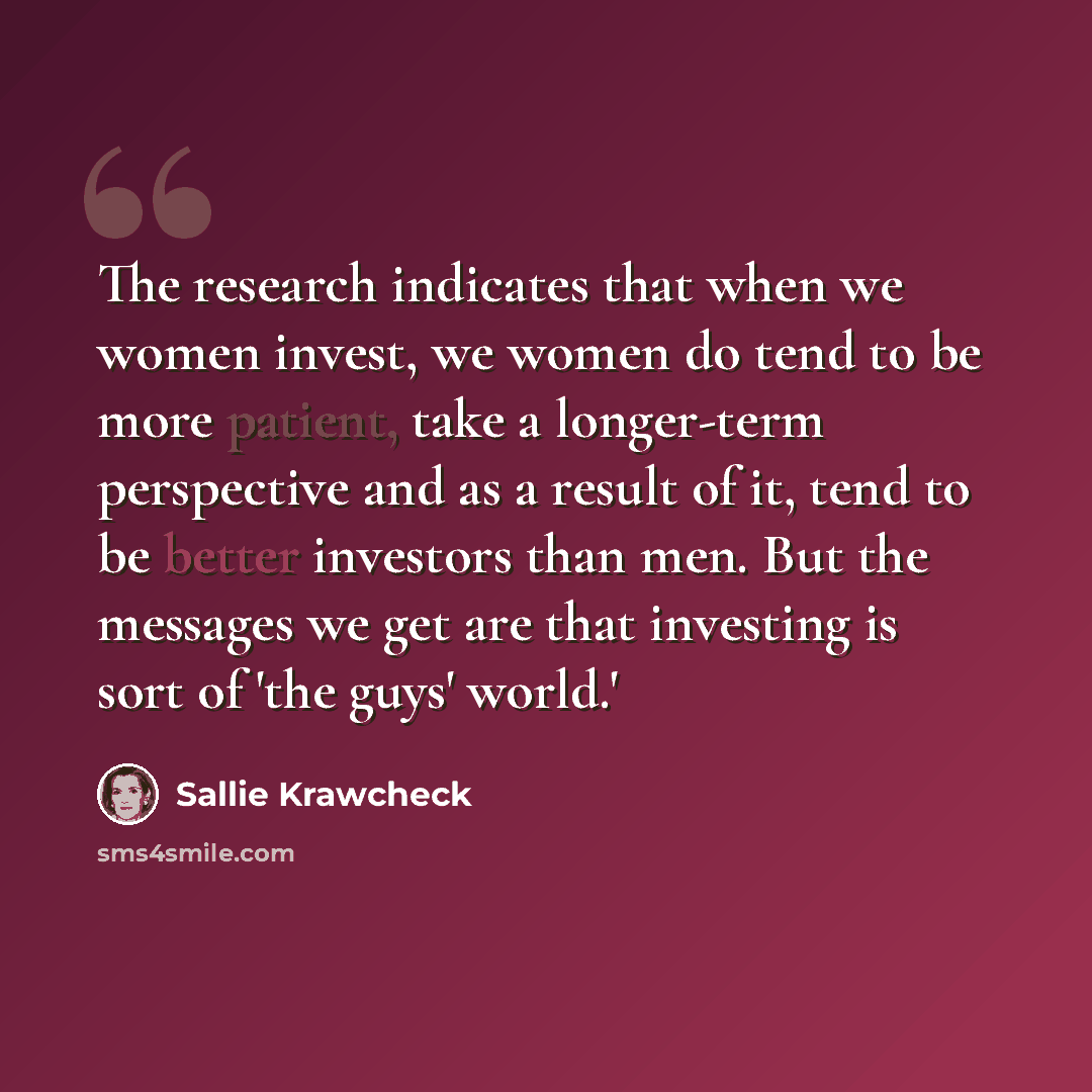 “The research indicates that when we women invest, we women do tend to be more patient, take a longer-term perspective and as a result of it, tend to be better investors than men. But the messages we get are that investing is sort of 'the guys' world.'” quote by Sallie Krawcheck