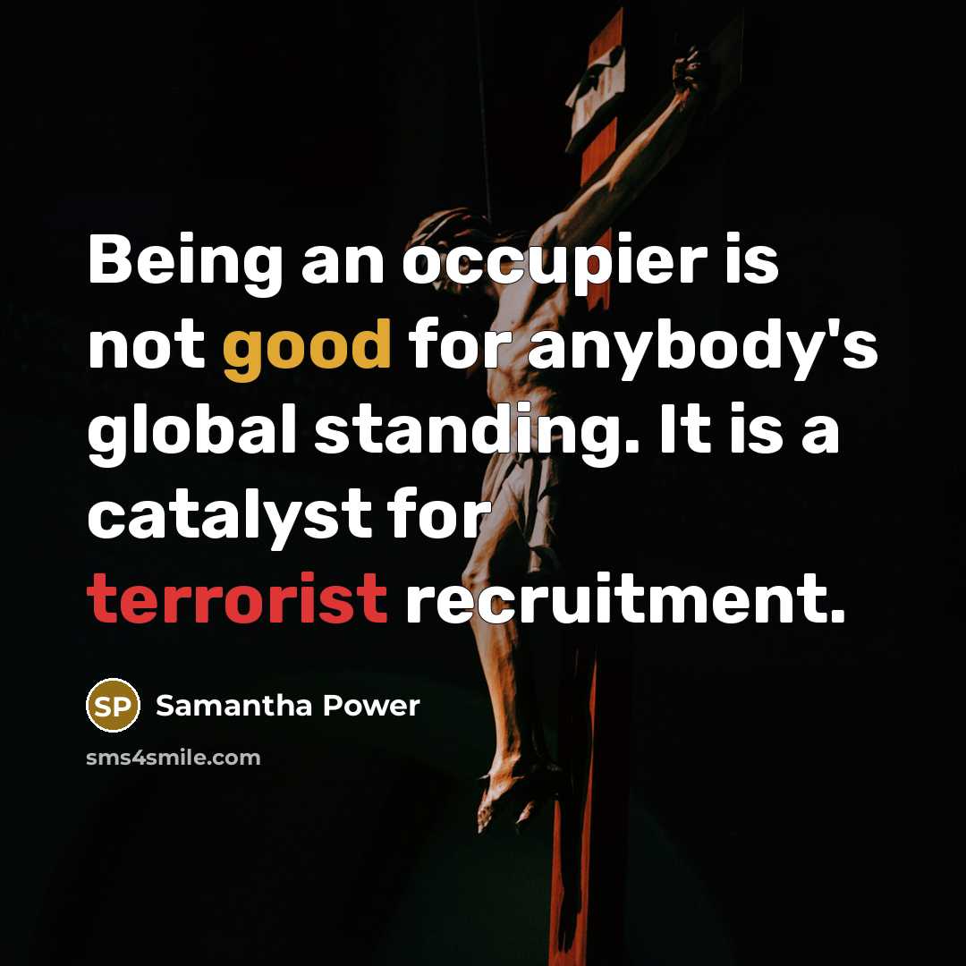 “Being an occupier is not good for anybody's global standing. It is a catalyst for terrorist recruitment.” quote by Samantha Power