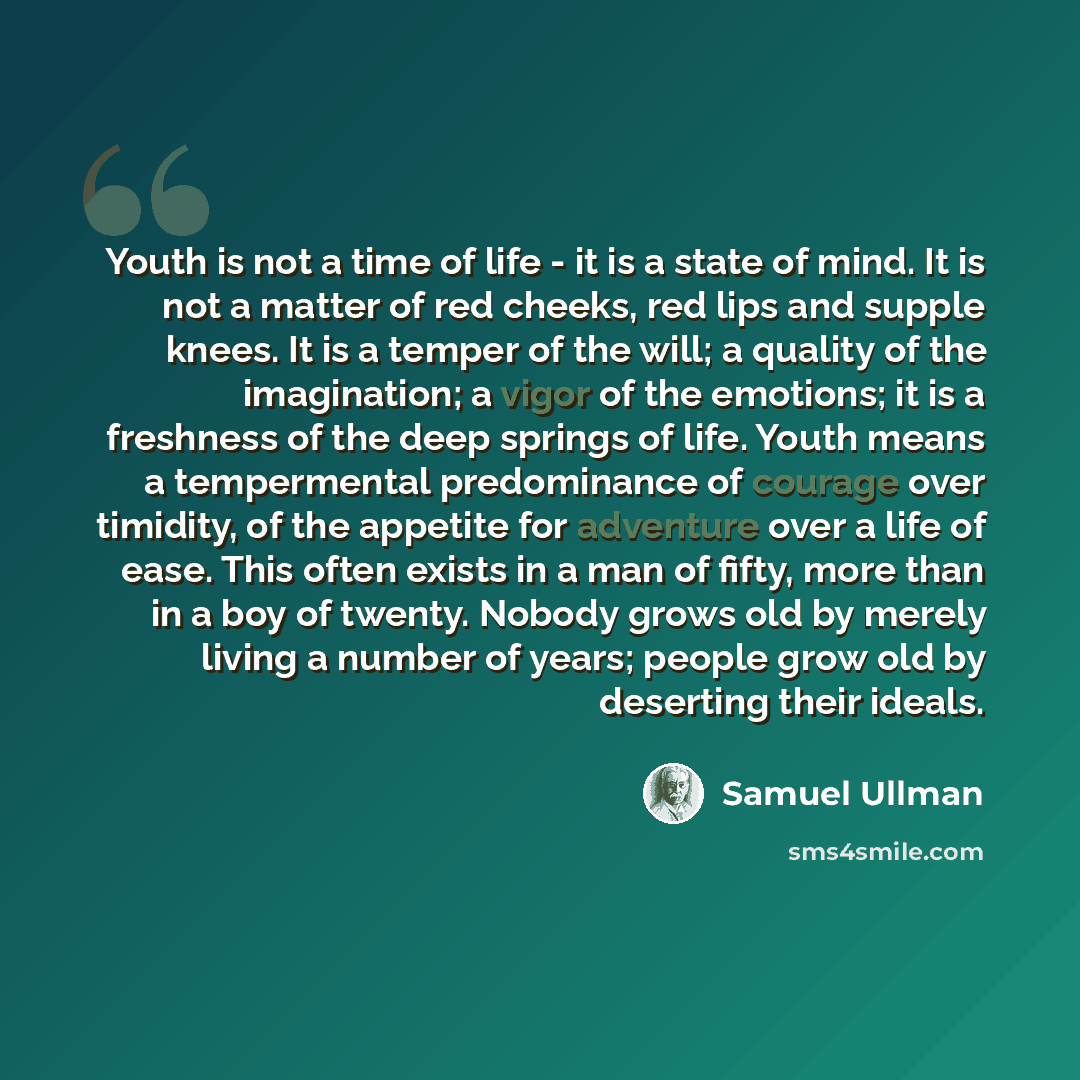 “Youth is not a time of life - it is a state of mind. It is not a matter of red cheeks, red lips and supple knees. It is a temper of the will; a quality of the imagination; a vigor of the emotions; it is a freshness of the deep springs of life. Youth means a tempermental predominance of courage…” quote by Samuel Ullman