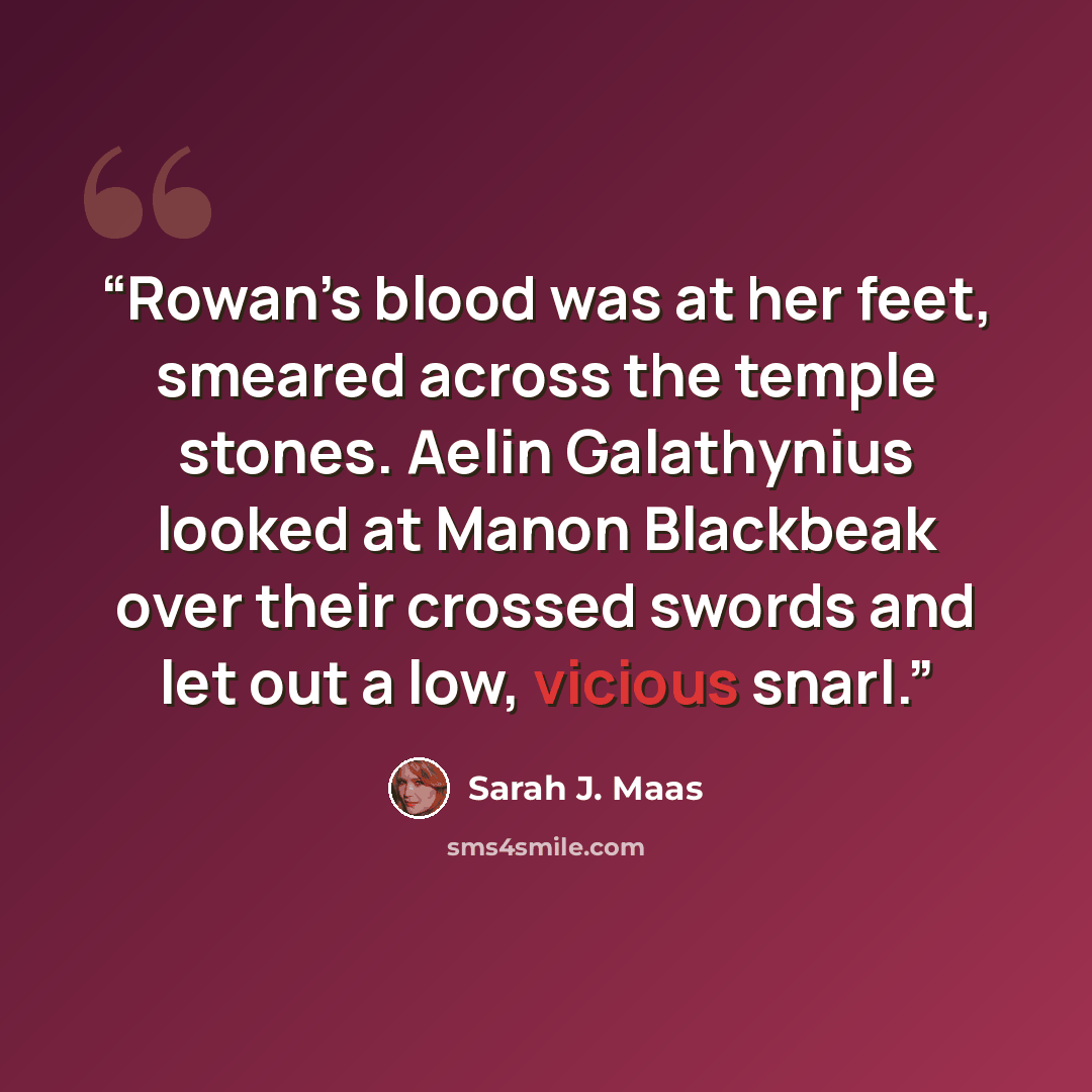 “Rowan’s blood was at her feet, smeared across the temple stones. Aelin Galathynius looked at Manon Blackbeak over their crossed swords and let out a low, vicious snarl.” quote by Sarah J. Maas