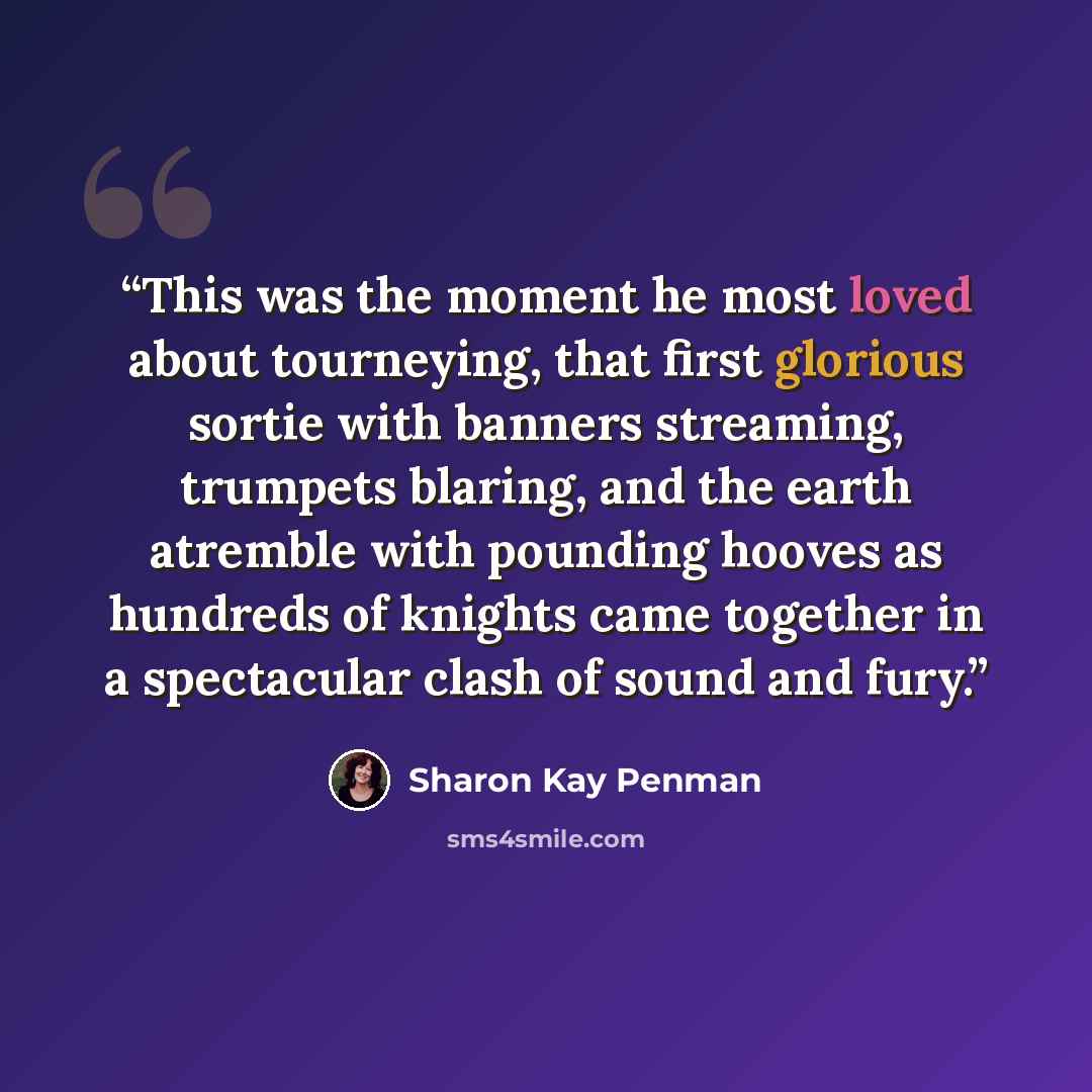 “This was the moment he most loved about tourneying, that first glorious sortie with banners streaming, trumpets blaring, and the earth atremble with pounding hooves as hundreds of knights came together in a spectacular clash of sound and fury.” quote by Sharon Kay Penman