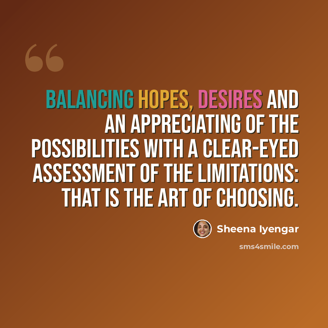“Balancing hopes, desires and an appreciating of the possibilities with a clear-eyed assessment of the limitations: that is the art of choosing.” quote by Sheena Iyengar