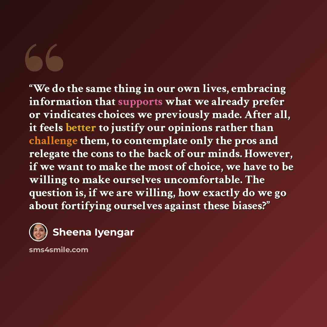 “We do the same thing in our own lives, embracing information that supports what we already prefer or vindicates choices we previously made. After all, it feels better to justify our opinions rather than challenge them, to contemplate only the pros and relegate the cons to the back of our minds…” quote by Sheena Iyengar