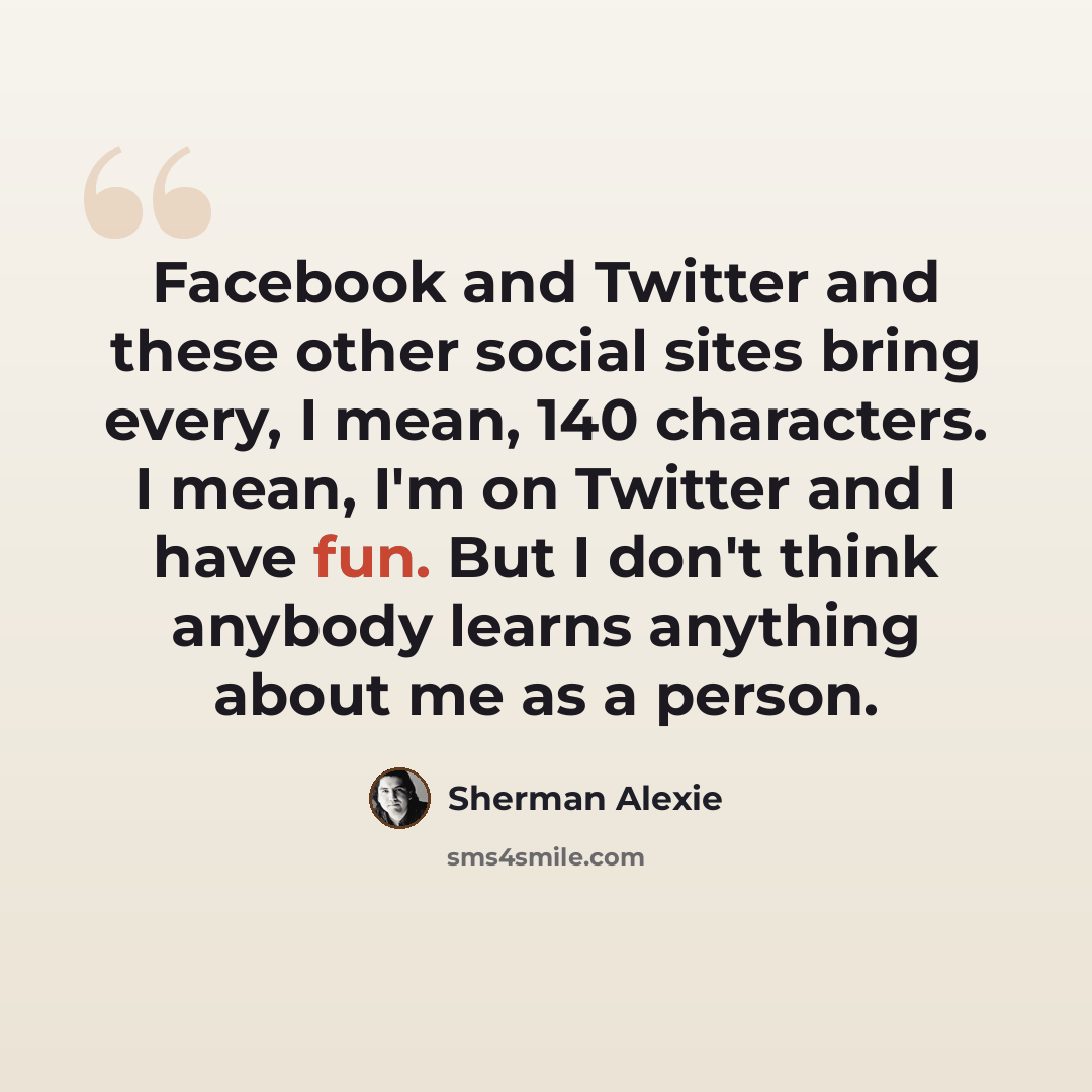 “Facebook and Twitter and these other social sites bring every, I mean, 140 characters. I mean, I'm on Twitter and I have fun. But I don't think anybody learns anything about me as a person.” quote by Sherman Alexie