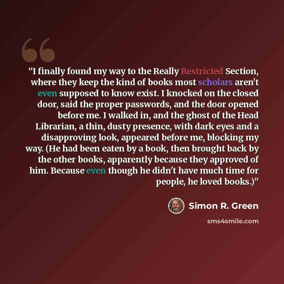 “I finally found my way to the Really Restricted Section, where they keep the kind of books most scholars aren't even supposed to know exist. I knocked on the closed door, said the proper passwords, and the door opened before me. I walked in, and the ghost of the Head Librarian, a thin, dusty…” quote by Simon R. Green