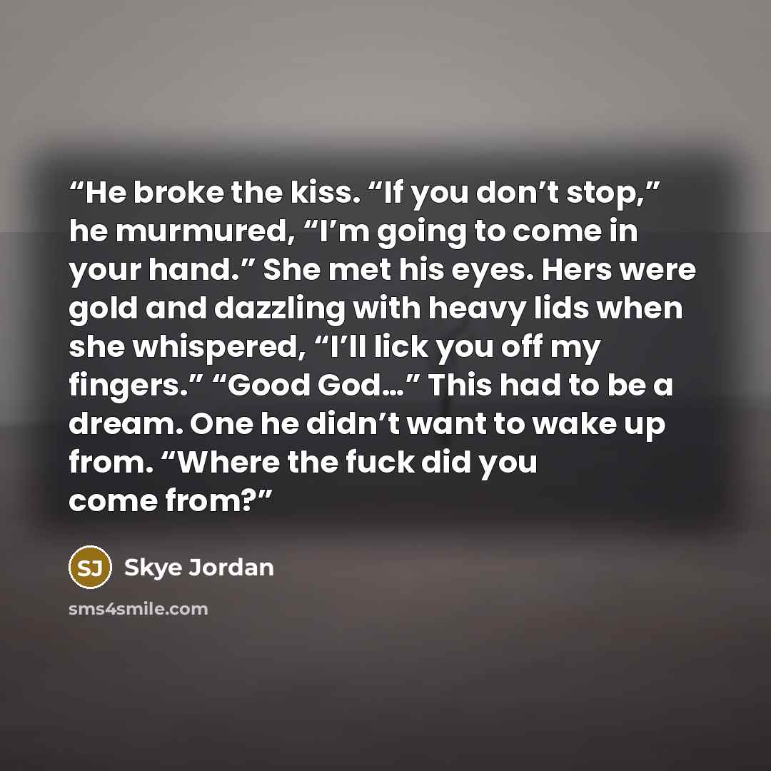 “He broke the kiss. “If you don’t stop,” he murmured, “I’m going to come in your hand.” She met his eyes. Hers were gold and dazzling with heavy lids when she whispered, “I’ll lick you off my fingers.” “Good God…” This had to be a dream. One he didn’t want to wake up from. “Where the fuck did you…” quote by Skye Jordan
