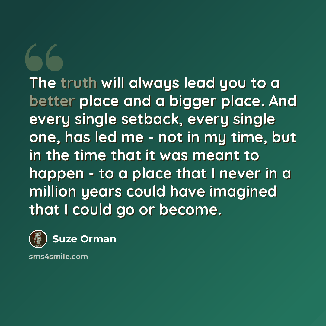 “The truth will always lead you to a better place and a bigger place. And every single setback, every single one, has led me - not in my time, but in the time that it was meant to happen - to a place that I never in a million years could have imagined that I could go or become.” quote by Suze Orman