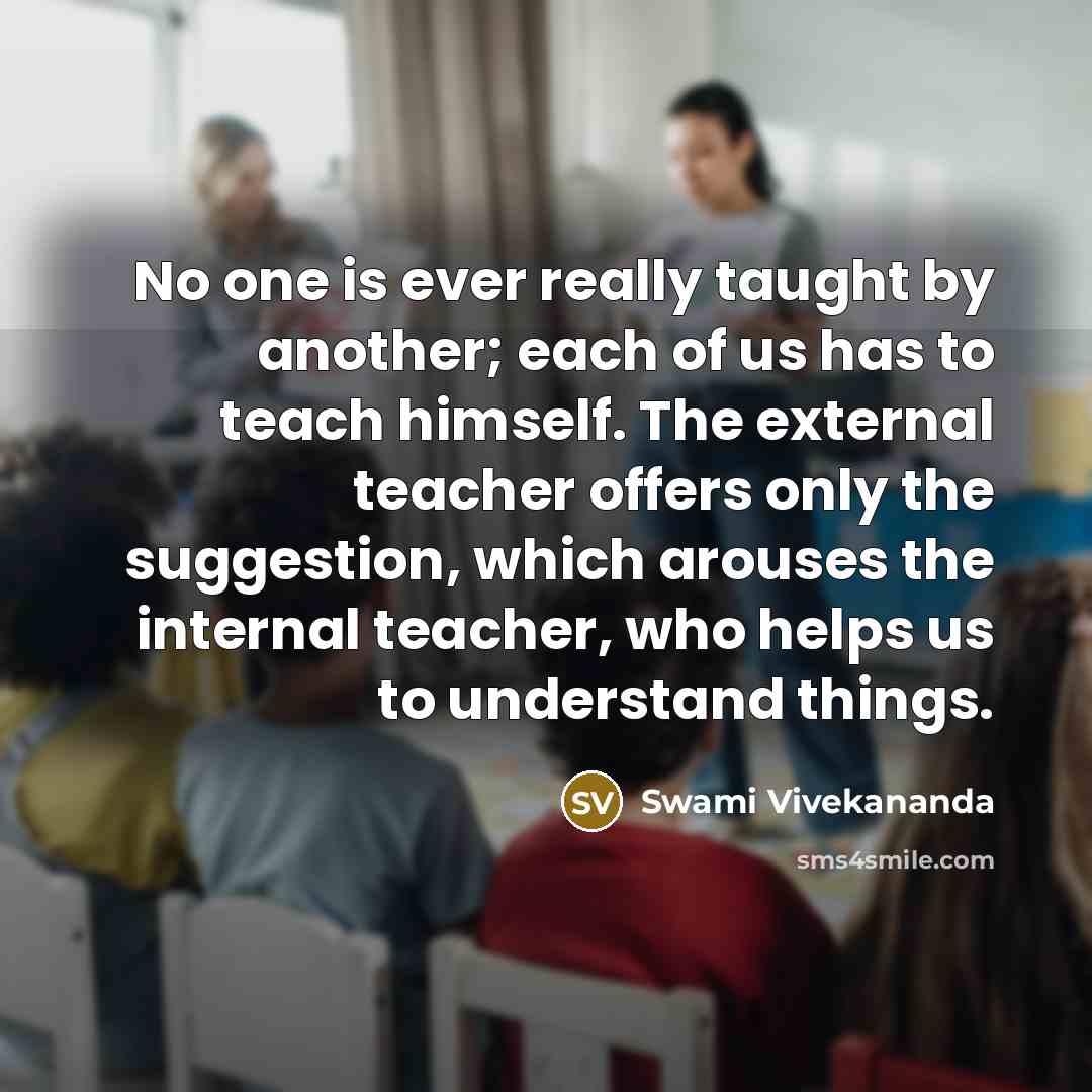 “No one is ever really taught by another; each of us has to teach himself. The external teacher offers only the suggestion, which arouses the internal teacher, who helps us to understand things.” quote by Swami Vivekananda