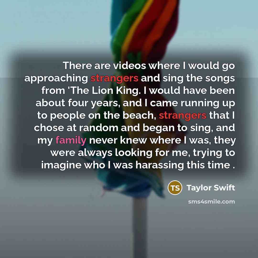 “There are videos where I would go approaching strangers and sing the songs from 'The Lion King. I would have been about four years, and I came running up to people on the beach, strangers that I chose at random and began to sing, and my family never knew where I was, they were always looking for…” quote by Taylor Swift