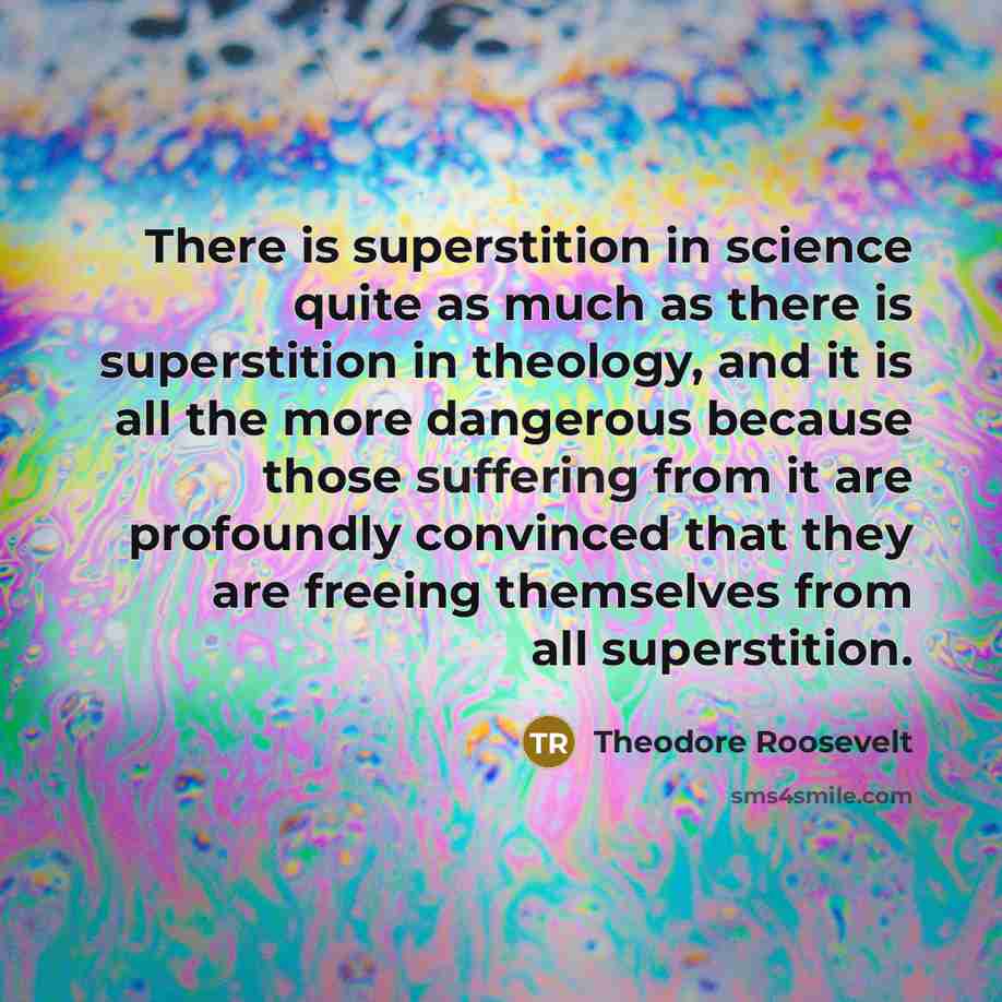“There is superstition in science quite as much as there is superstition in theology, and it is all the more dangerous because those suffering from it are profoundly convinced that they are freeing themselves from all superstition.” quote by Theodore Roosevelt