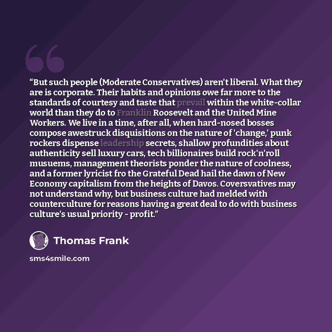 “But such people (Moderate Conservatives) aren't liberal. What they are is corporate. Their habits and opinions owe far more to the standards of courtesy and taste that prevail within the white-collar world than they do to Franklin Roosevelt and the United Mine Workers. We live in a time, after…” quote by Thomas Frank