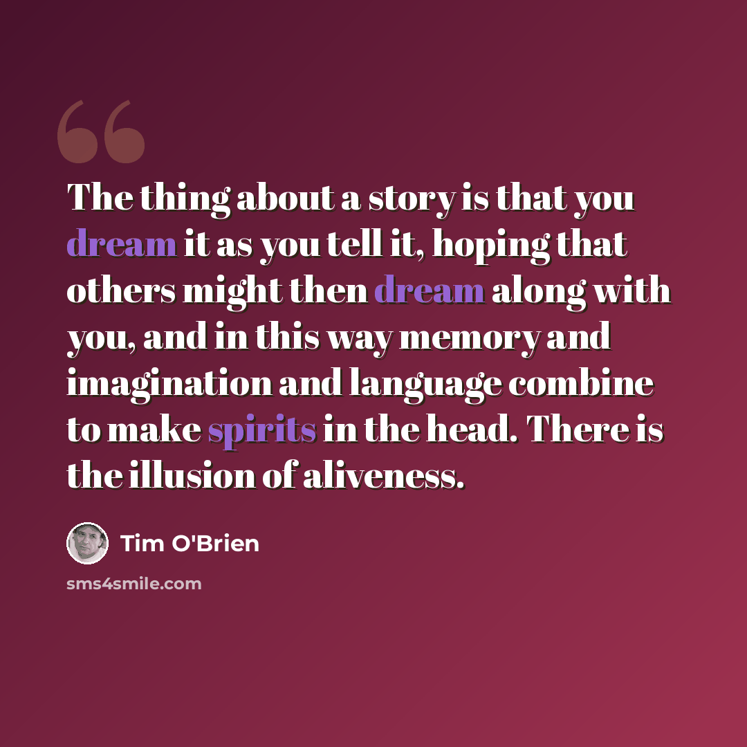 “The thing about a story is that you dream it as you tell it, hoping that others might then dream along with you, and in this way memory and imagination and language combine to make spirits in the head. There is the illusion of aliveness.” quote by Tim O'Brien